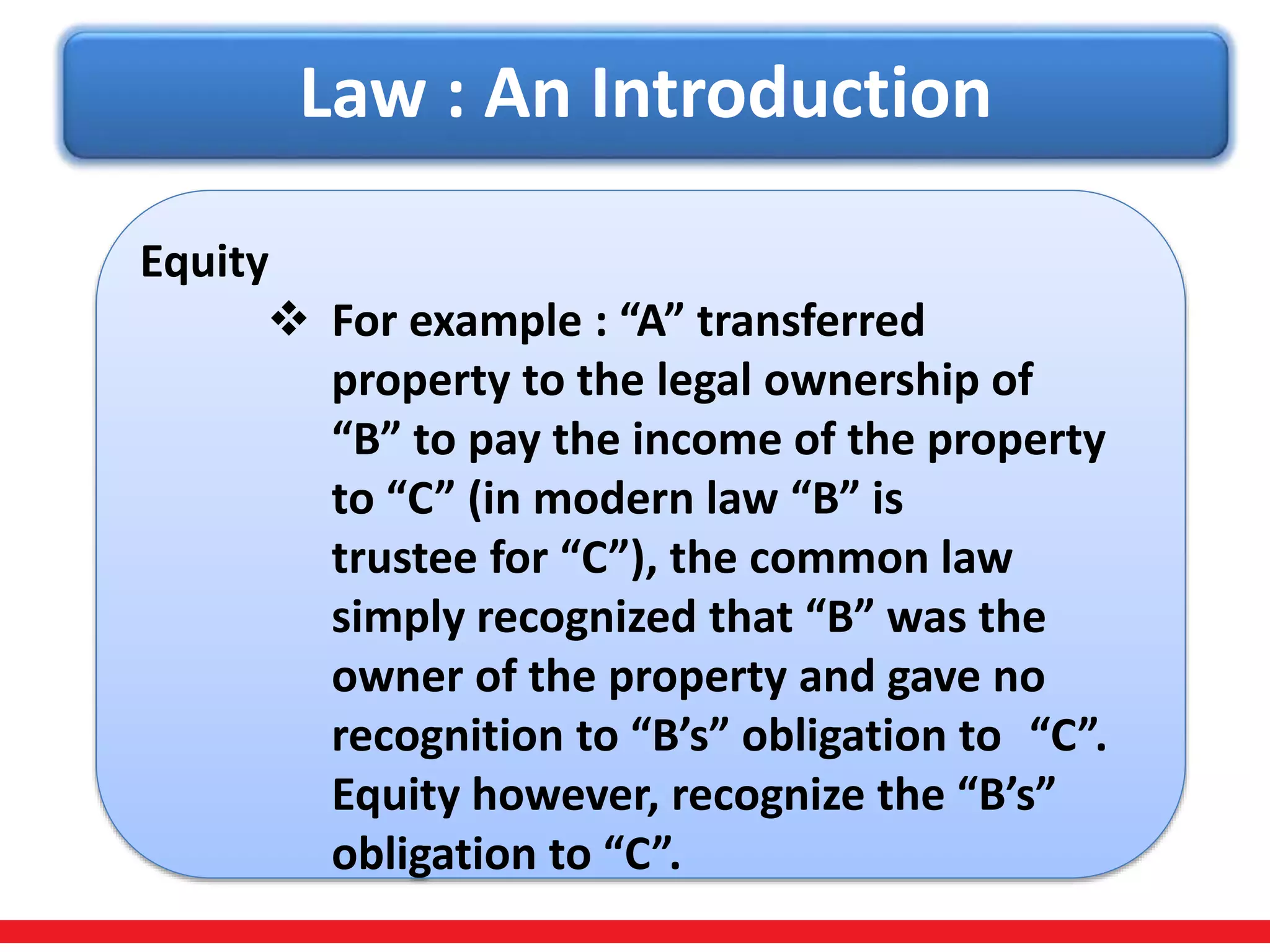 Law : An Introduction
Equity
 For example : “A” transferred
property to the legal ownership of
“B” to pay the income of the property
to “C” (in modern law “B” is
trustee for “C”), the common law
simply recognized that “B” was the
owner of the property and gave no
recognition to “B’s” obligation to “C”.
Equity however, recognize the “B’s”
obligation to “C”.
 