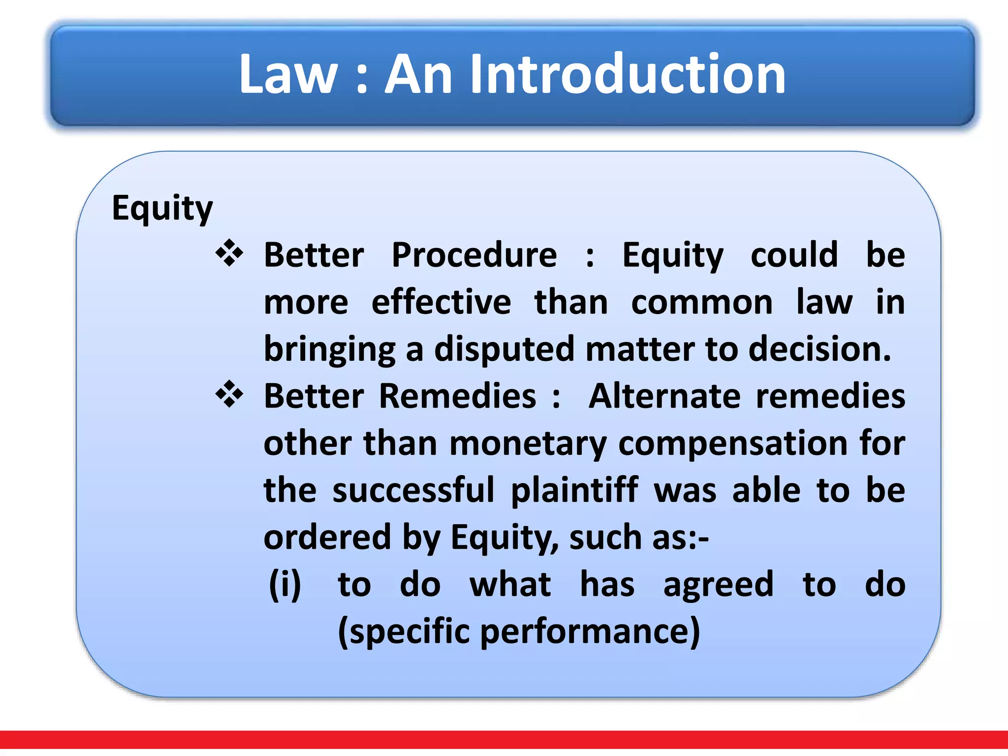 Law : An Introduction
Equity
 Better Procedure : Equity could be
more effective than common law in
bringing a disputed matter to decision.
 Better Remedies : Alternate remedies
other than monetary compensation for
the successful plaintiff was able to be
ordered by Equity, such as:-
(i) to do what has agreed to do
(specific performance)
 