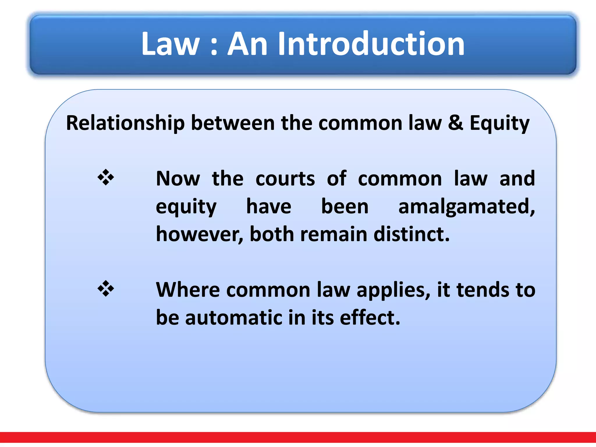 Law : An Introduction
Relationship between the common law & Equity
 Now the courts of common law and
equity have been amalgamated,
however, both remain distinct.
 Where common law applies, it tends to
be automatic in its effect.
 