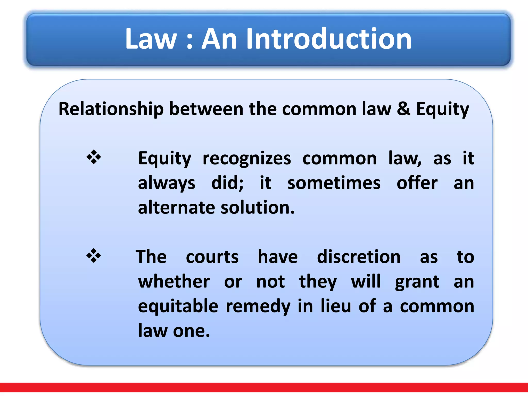 Law : An Introduction
Relationship between the common law & Equity
 Equity recognizes common law, as it
always did; it sometimes offer an
alternate solution.
 The courts have discretion as to
whether or not they will grant an
equitable remedy in lieu of a common
law one.
 
