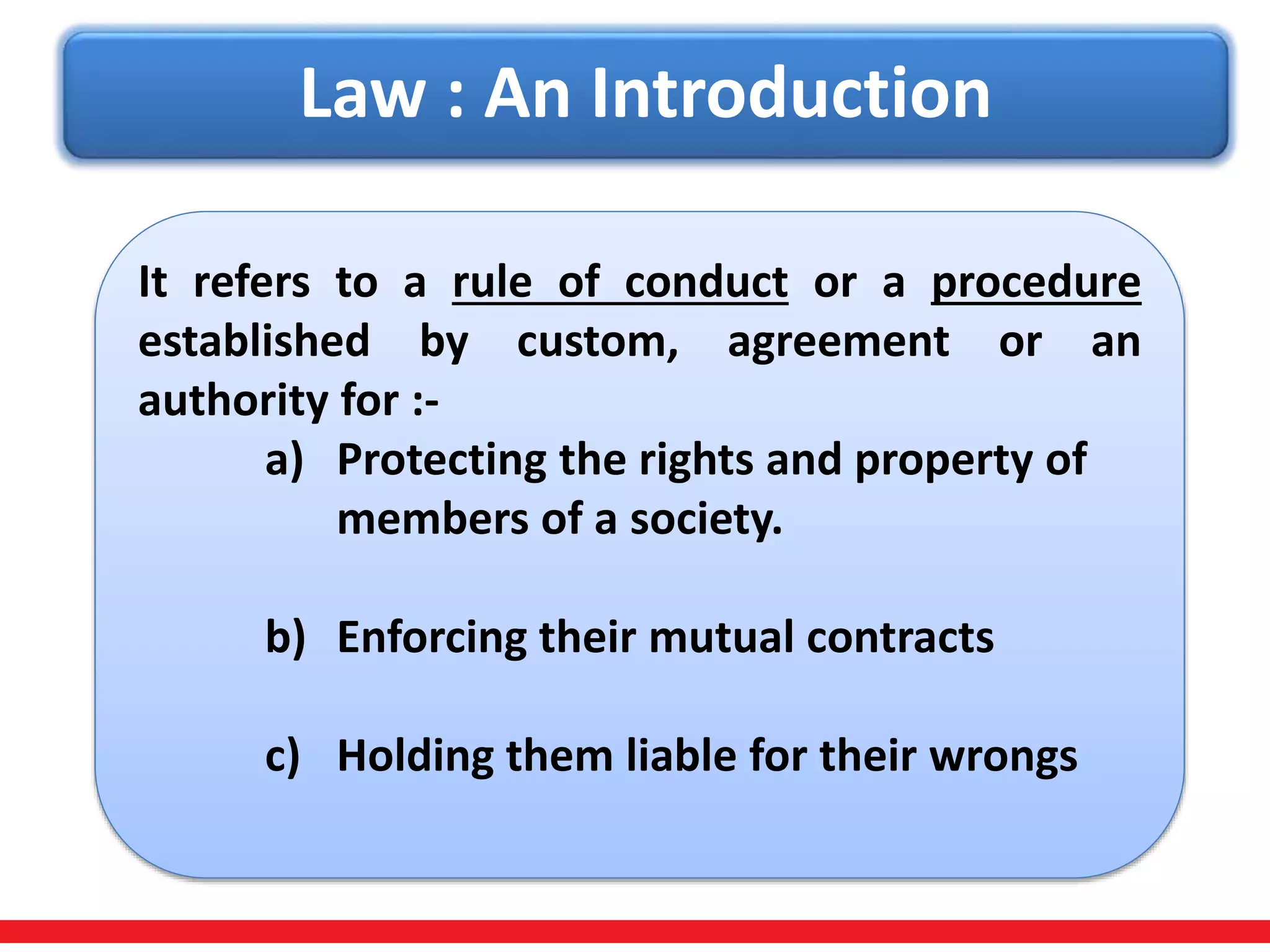 Law : An Introduction
It refers to a rule of conduct or a procedure
established by custom, agreement or an
authority for :-
a) Protecting the rights and property of
members of a society.
b) Enforcing their mutual contracts
c) Holding them liable for their wrongs
 