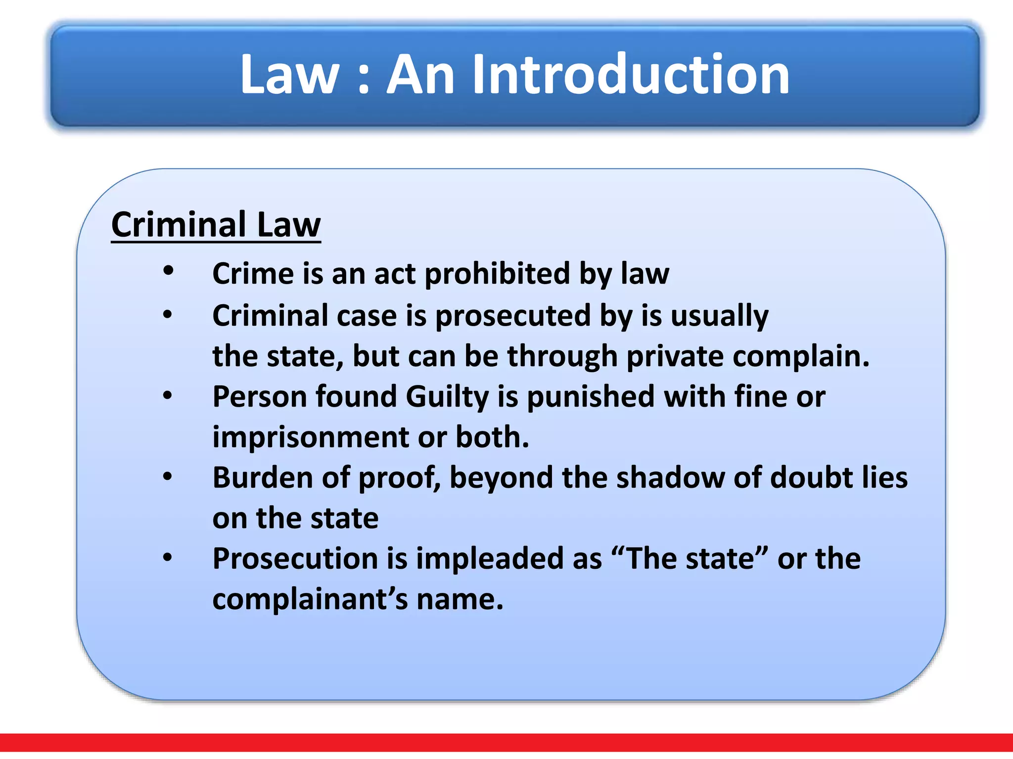 Law : An Introduction
Criminal Law
• Crime is an act prohibited by law
• Criminal case is prosecuted by is usually
the state, but can be through private complain.
• Person found Guilty is punished with fine or
imprisonment or both.
• Burden of proof, beyond the shadow of doubt lies
on the state
• Prosecution is impleaded as “The state” or the
complainant’s name.
 