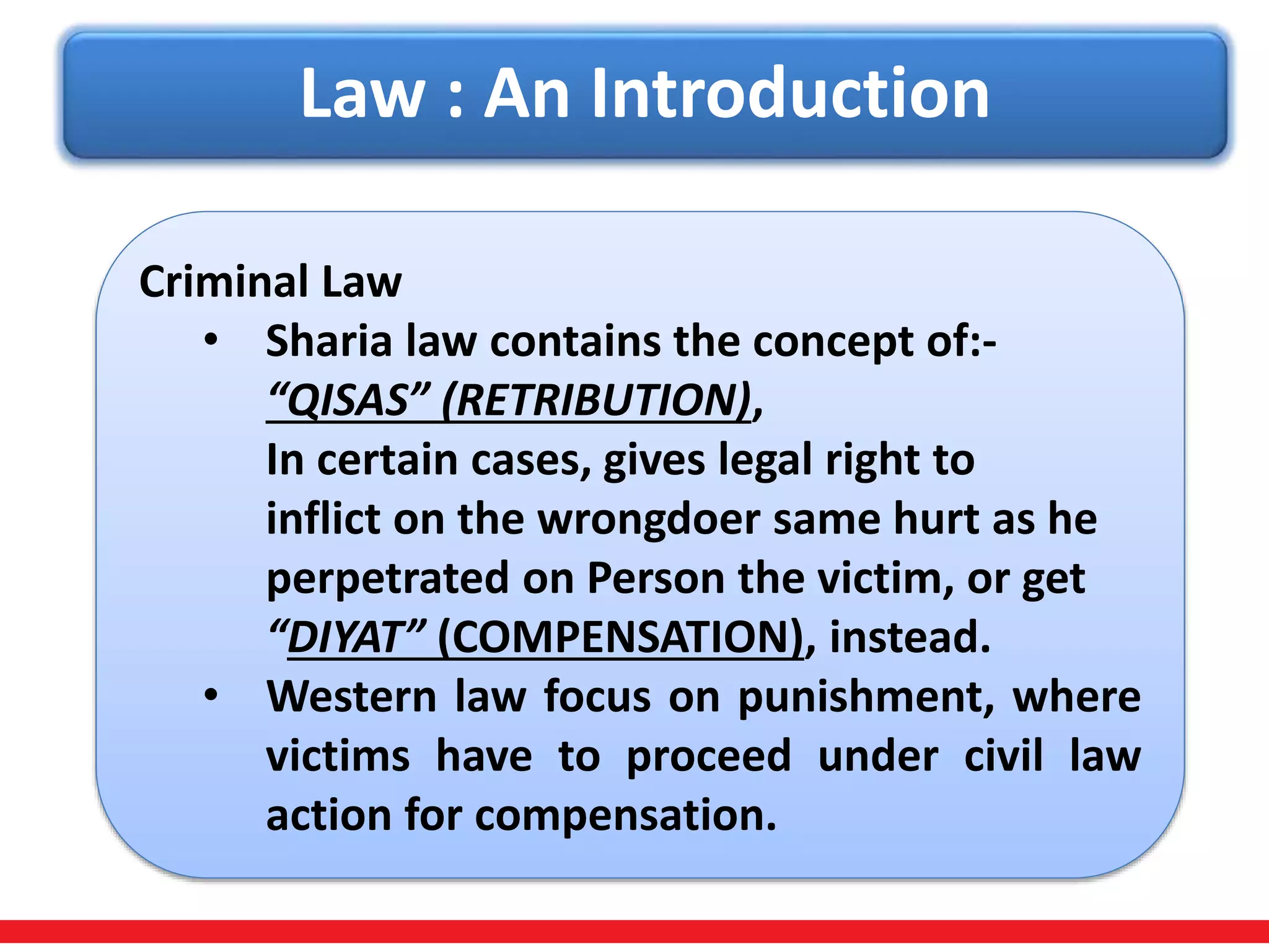 Law : An Introduction
Criminal Law
• Sharia law contains the concept of:-
“QISAS” (RETRIBUTION),
In certain cases, gives legal right to
inflict on the wrongdoer same hurt as he
perpetrated on Person the victim, or get
“DIYAT” (COMPENSATION), instead.
• Western law focus on punishment, where
victims have to proceed under civil law
action for compensation.
 
