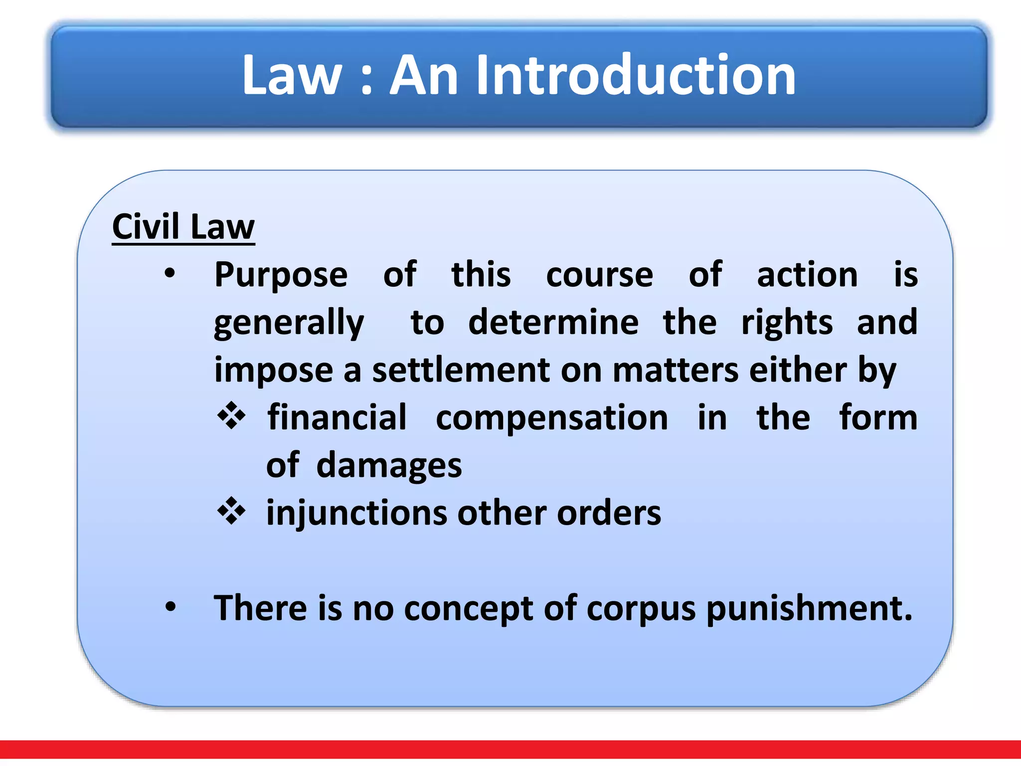 Law : An Introduction
Civil Law
• Purpose of this course of action is
generally to determine the rights and
impose a settlement on matters either by
 financial compensation in the form
of damages
 injunctions other orders
• There is no concept of corpus punishment.
 