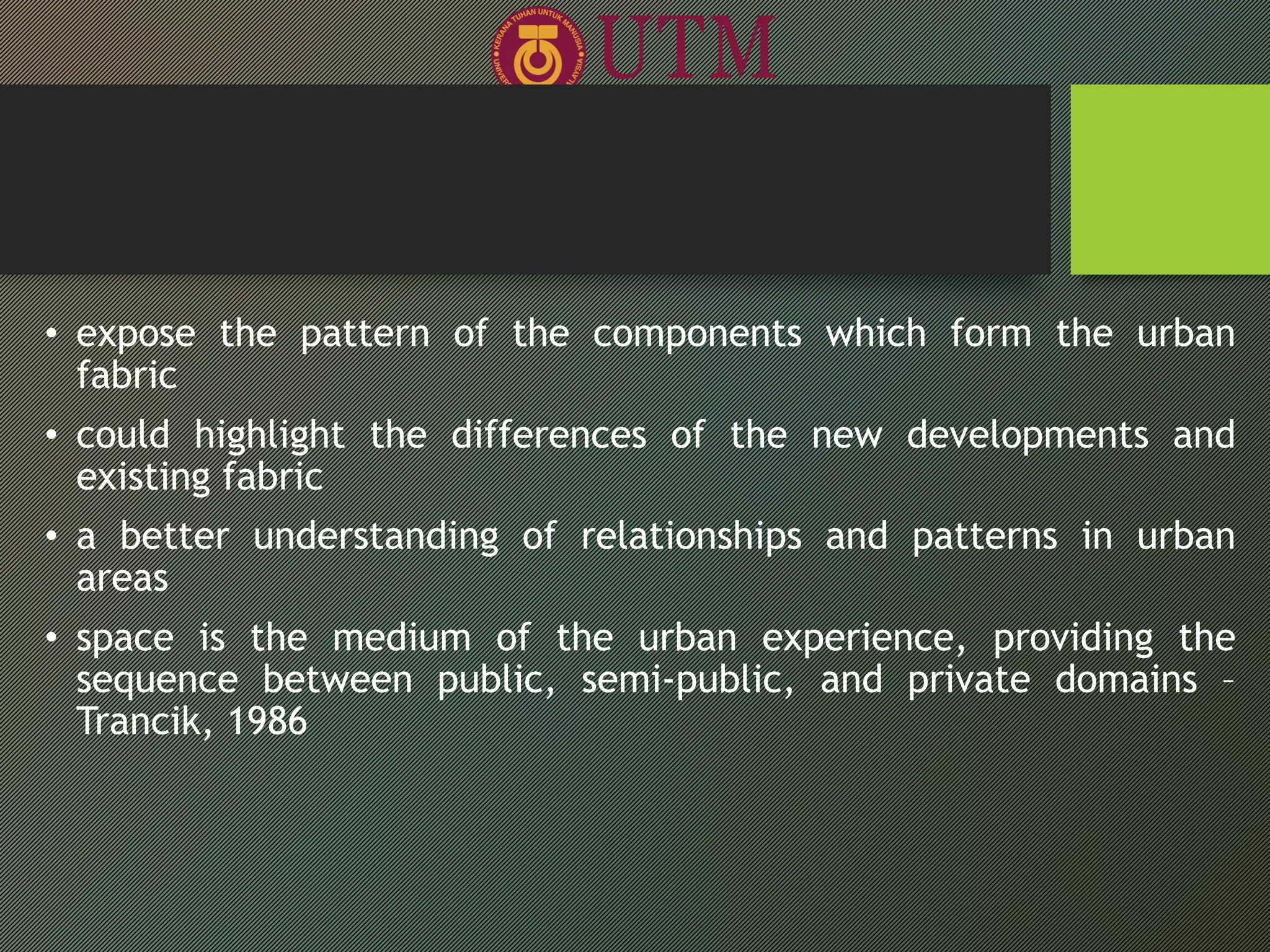 • expose the pattern of the components which form the urban
fabric
• could highlight the differences of the new developments and
existing fabric
• a better understanding of relationships and patterns in urban
areas
• space is the medium of the urban experience, providing the
sequence between public, semi-public, and private domains –
Trancik, 1986
 