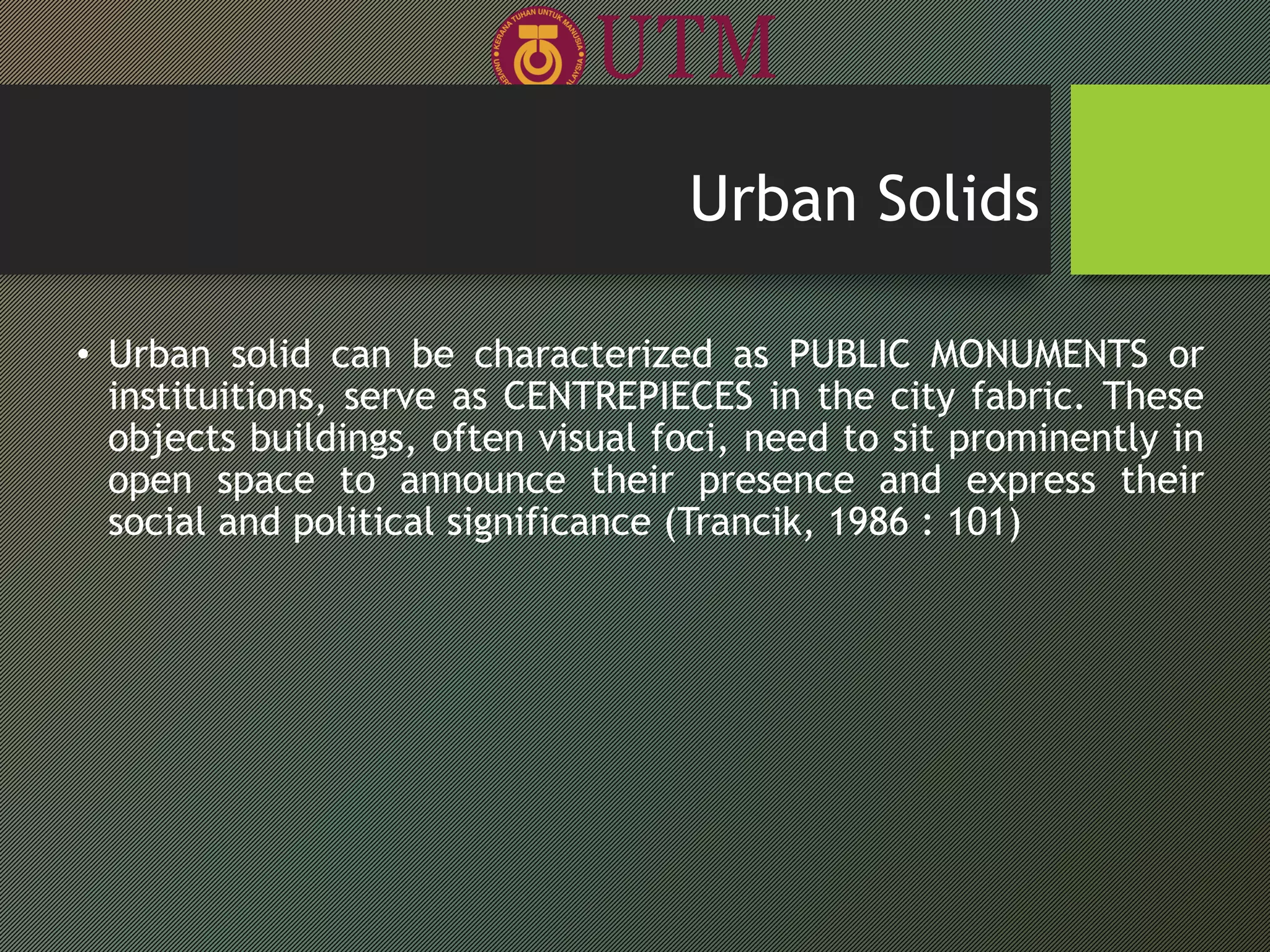 • Urban solid can be characterized as PUBLIC MONUMENTS or
instituitions, serve as CENTREPIECES in the city fabric. These
objects buildings, often visual foci, need to sit prominently in
open space to announce their presence and express their
social and political significance (Trancik, 1986 : 101)
Urban Solids
 