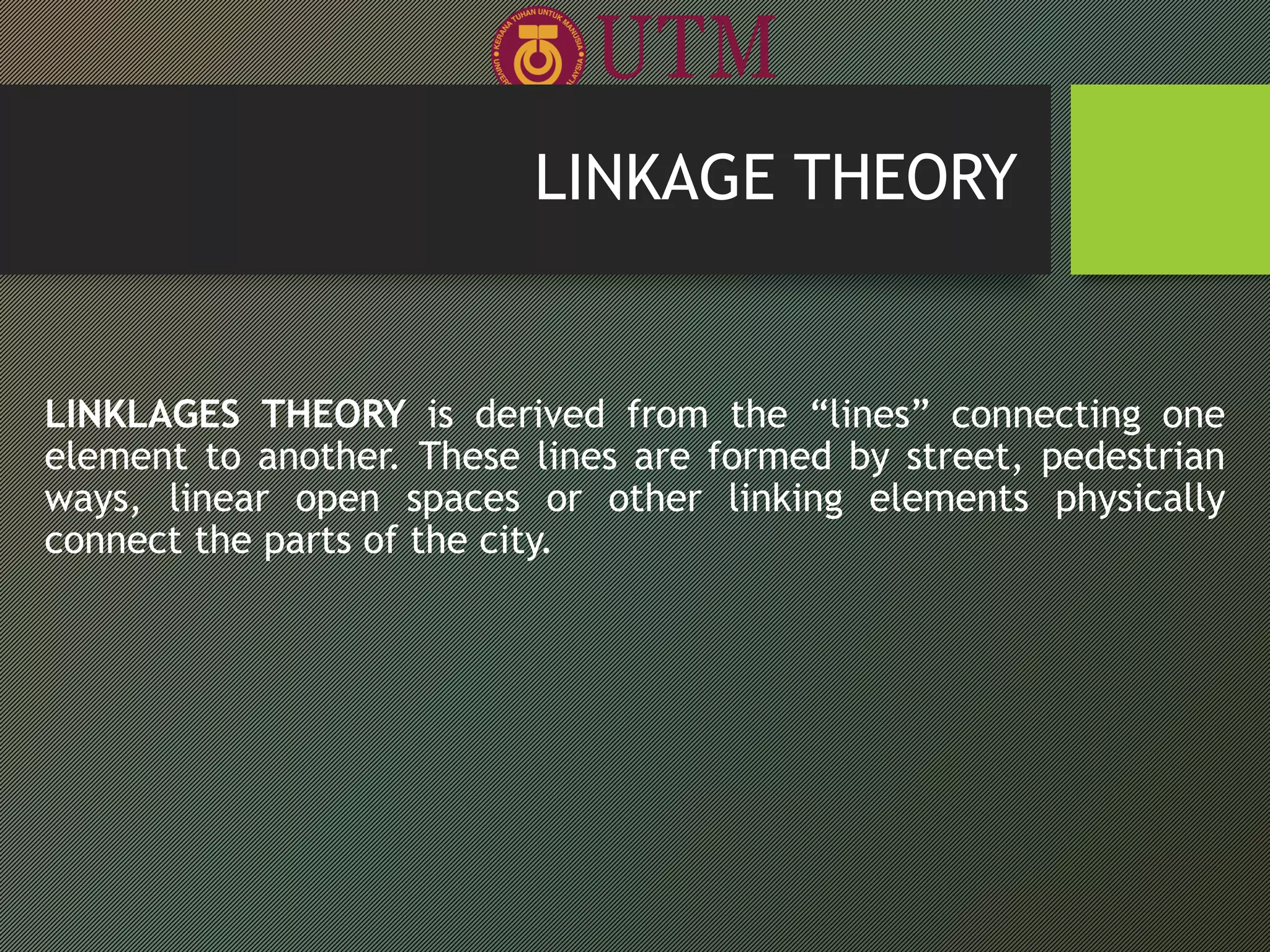 LINKAGE THEORY
LINKLAGES THEORY is derived from the “lines” connecting one
element to another. These lines are formed by street, pedestrian
ways, linear open spaces or other linking elements physically
connect the parts of the city.
 