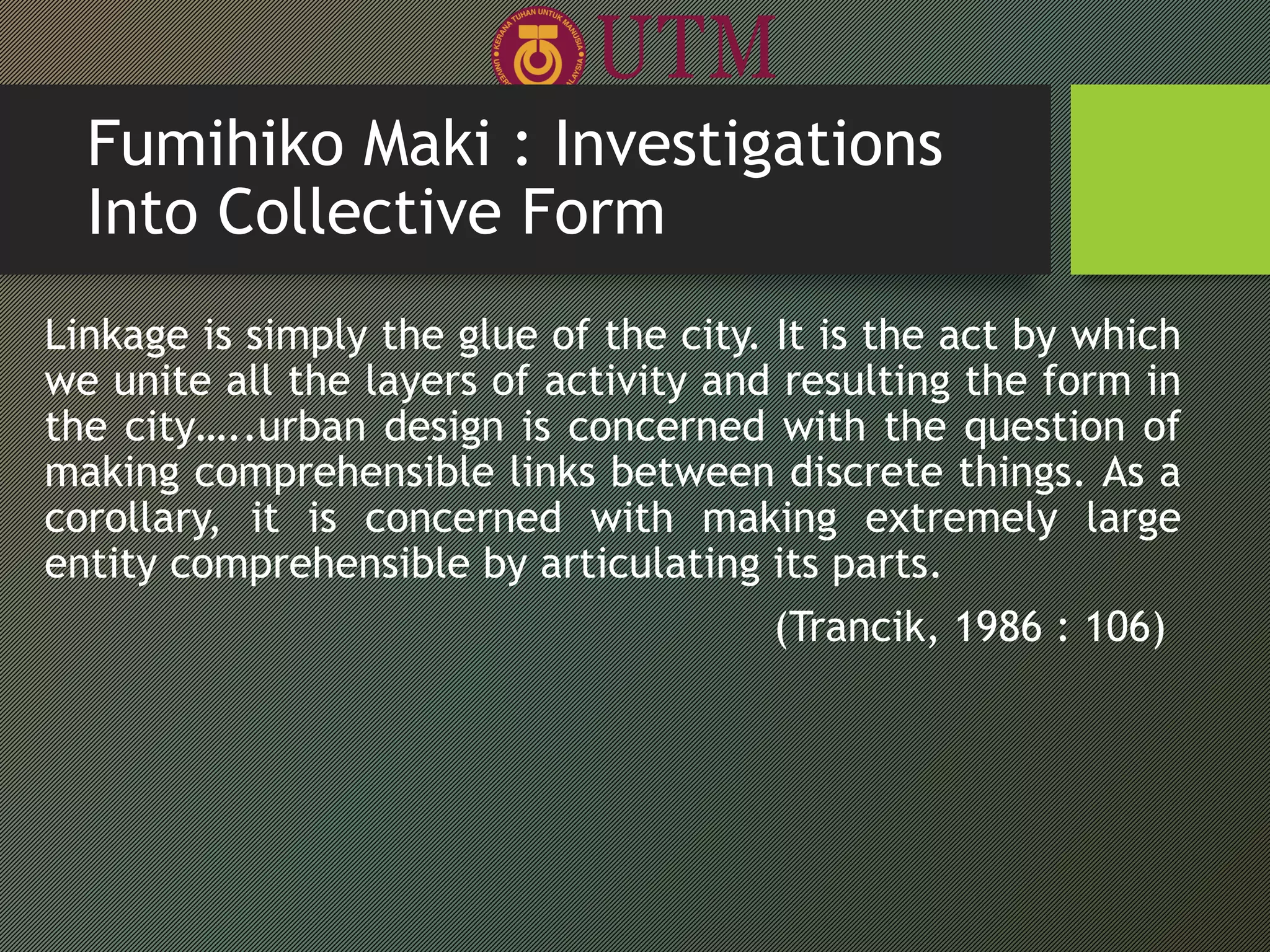 Fumihiko Maki : Investigations
Into Collective Form
Linkage is simply the glue of the city. It is the act by which
we unite all the layers of activity and resulting the form in
the city…..urban design is concerned with the question of
making comprehensible links between discrete things. As a
corollary, it is concerned with making extremely large
entity comprehensible by articulating its parts.
(Trancik, 1986 : 106)
 