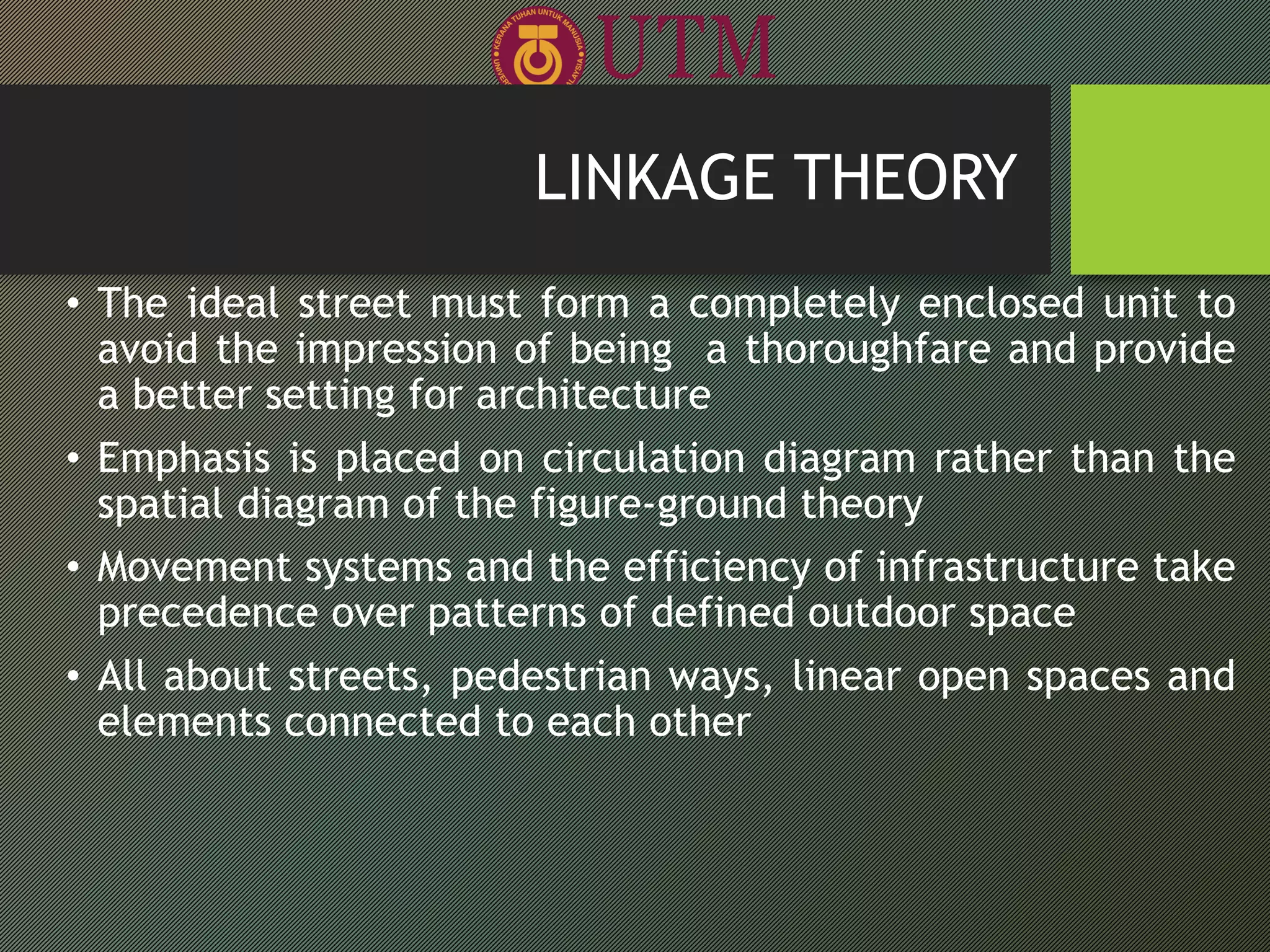 • The ideal street must form a completely enclosed unit to
avoid the impression of being a thoroughfare and provide
a better setting for architecture
• Emphasis is placed on circulation diagram rather than the
spatial diagram of the figure-ground theory
• Movement systems and the efficiency of infrastructure take
precedence over patterns of defined outdoor space
• All about streets, pedestrian ways, linear open spaces and
elements connected to each other
LINKAGE THEORY
 
