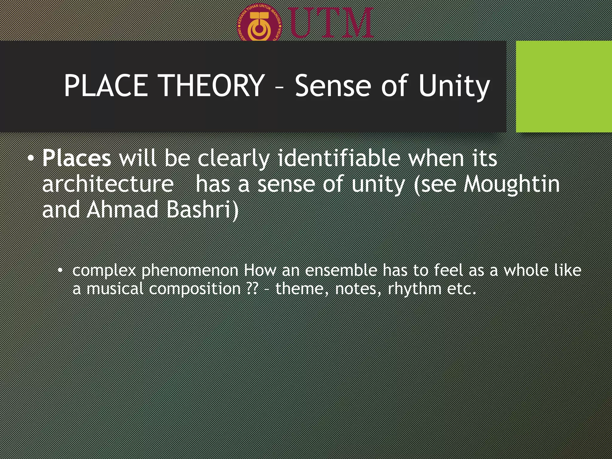 • Places will be clearly identifiable when its
architecture has a sense of unity (see Moughtin
and Ahmad Bashri)
• complex phenomenon How an ensemble has to feel as a whole like
a musical composition ?? – theme, notes, rhythm etc.
PLACE THEORY – Sense of Unity
 