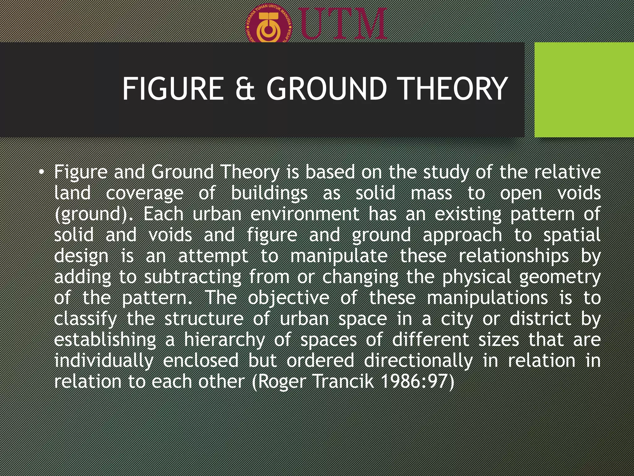 FIGURE & GROUND THEORY
• Figure and Ground Theory is based on the study of the relative
land coverage of buildings as solid mass to open voids
(ground). Each urban environment has an existing pattern of
solid and voids and figure and ground approach to spatial
design is an attempt to manipulate these relationships by
adding to subtracting from or changing the physical geometry
of the pattern. The objective of these manipulations is to
classify the structure of urban space in a city or district by
establishing a hierarchy of spaces of different sizes that are
individually enclosed but ordered directionally in relation in
relation to each other (Roger Trancik 1986:97)
 