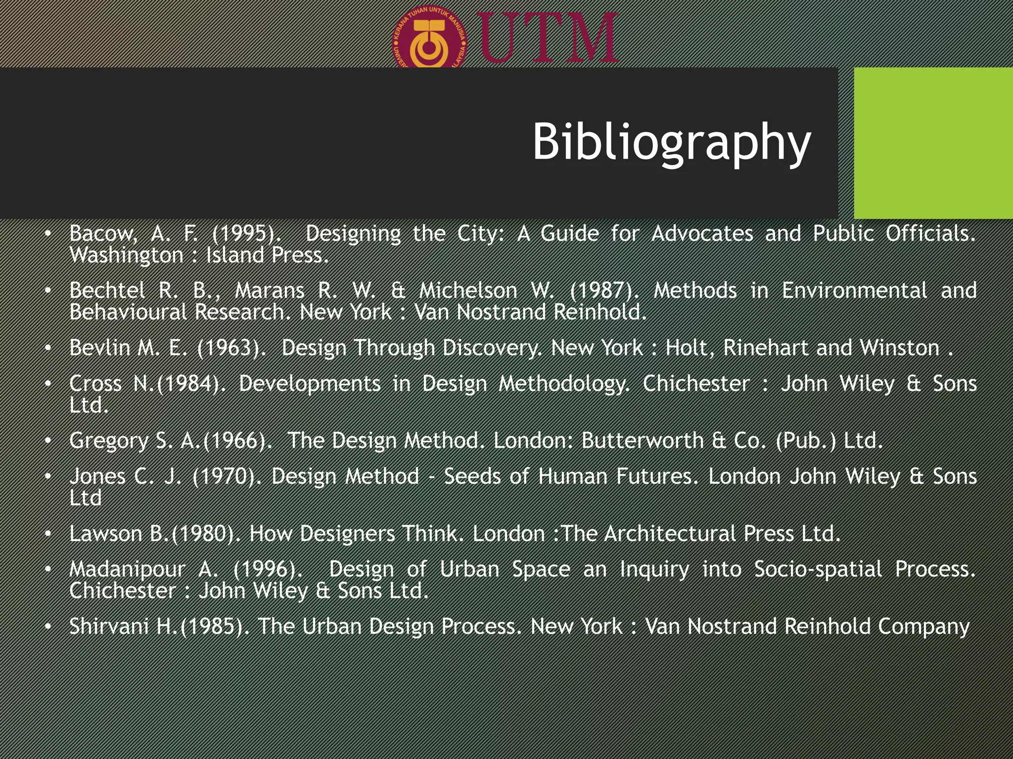 • Bacow, A. F. (1995). Designing the City: A Guide for Advocates and Public Officials.
Washington : Island Press.
• Bechtel R. B., Marans R. W. & Michelson W. (1987). Methods in Environmental and
Behavioural Research. New York : Van Nostrand Reinhold.
• Bevlin M. E. (1963). Design Through Discovery. New York : Holt, Rinehart and Winston .
• Cross N.(1984). Developments in Design Methodology. Chichester : John Wiley & Sons
Ltd.
• Gregory S. A.(1966). The Design Method. London: Butterworth & Co. (Pub.) Ltd.
• Jones C. J. (1970). Design Method - Seeds of Human Futures. London John Wiley & Sons
Ltd
• Lawson B.(1980). How Designers Think. London :The Architectural Press Ltd.
• Madanipour A. (1996). Design of Urban Space an Inquiry into Socio-spatial Process.
Chichester : John Wiley & Sons Ltd.
• Shirvani H.(1985). The Urban Design Process. New York : Van Nostrand Reinhold Company
Bibliography
 