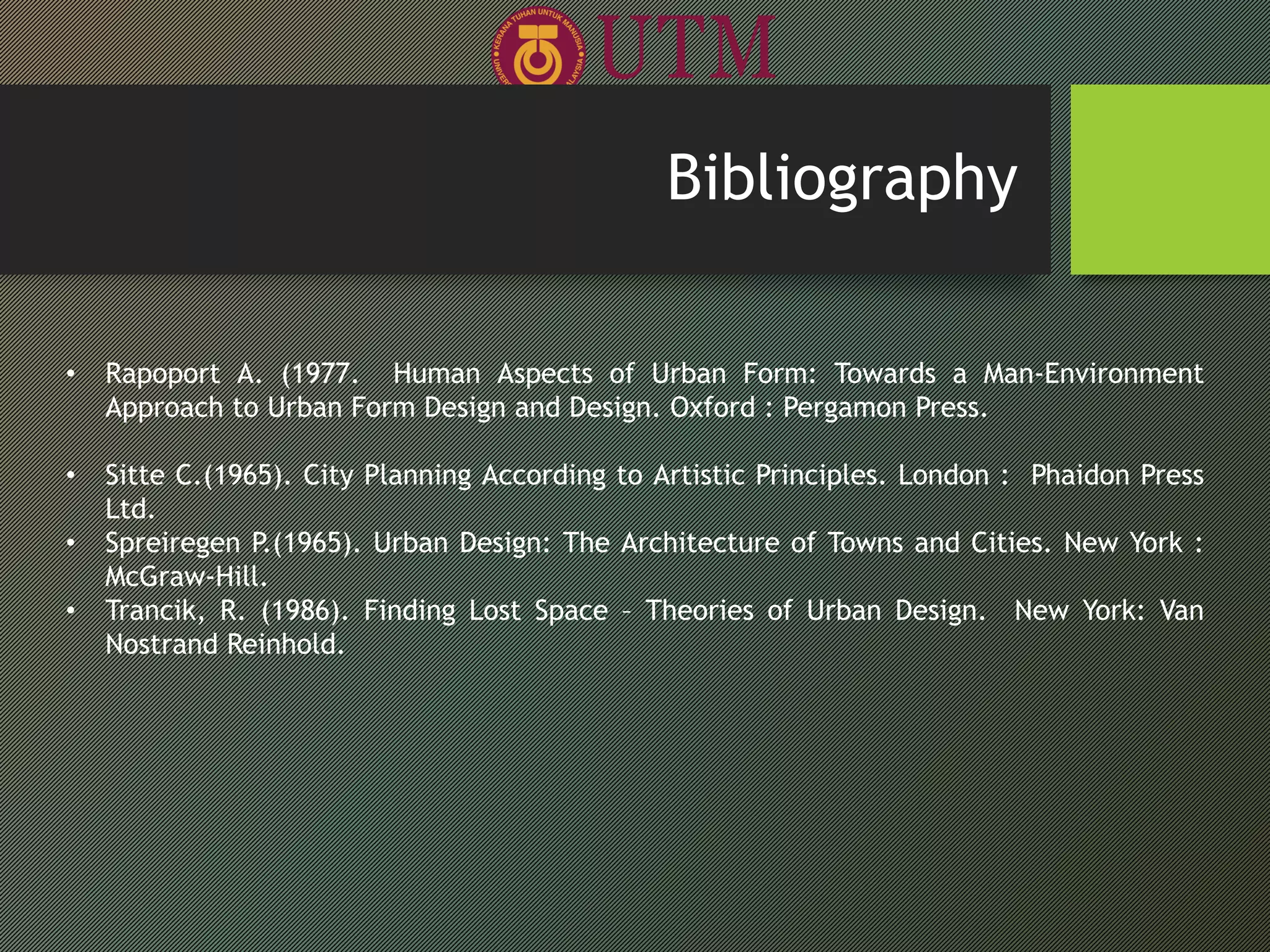 • Rapoport A. (1977. Human Aspects of Urban Form: Towards a Man-Environment
Approach to Urban Form Design and Design. Oxford : Pergamon Press.
• Sitte C.(1965). City Planning According to Artistic Principles. London : Phaidon Press
Ltd.
• Spreiregen P.(1965). Urban Design: The Architecture of Towns and Cities. New York :
McGraw-Hill.
• Trancik, R. (1986). Finding Lost Space – Theories of Urban Design. New York: Van
Nostrand Reinhold.
Bibliography
 
