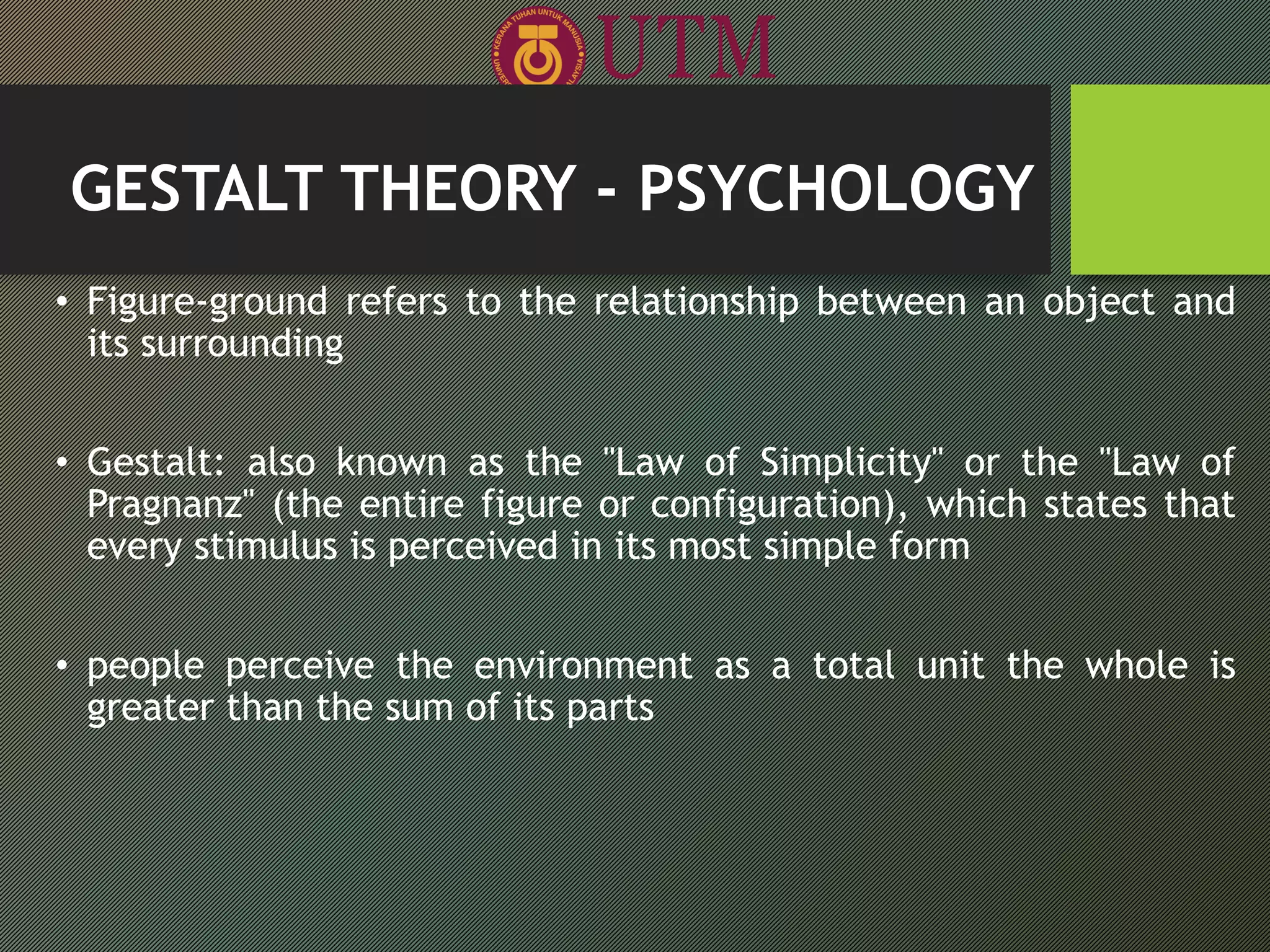 GESTALT THEORY - PSYCHOLOGY
• Figure-ground refers to the relationship between an object and
its surrounding
• Gestalt: also known as the "Law of Simplicity" or the "Law of
Pragnanz" (the entire figure or configuration), which states that
every stimulus is perceived in its most simple form
• people perceive the environment as a total unit the whole is
greater than the sum of its parts
 