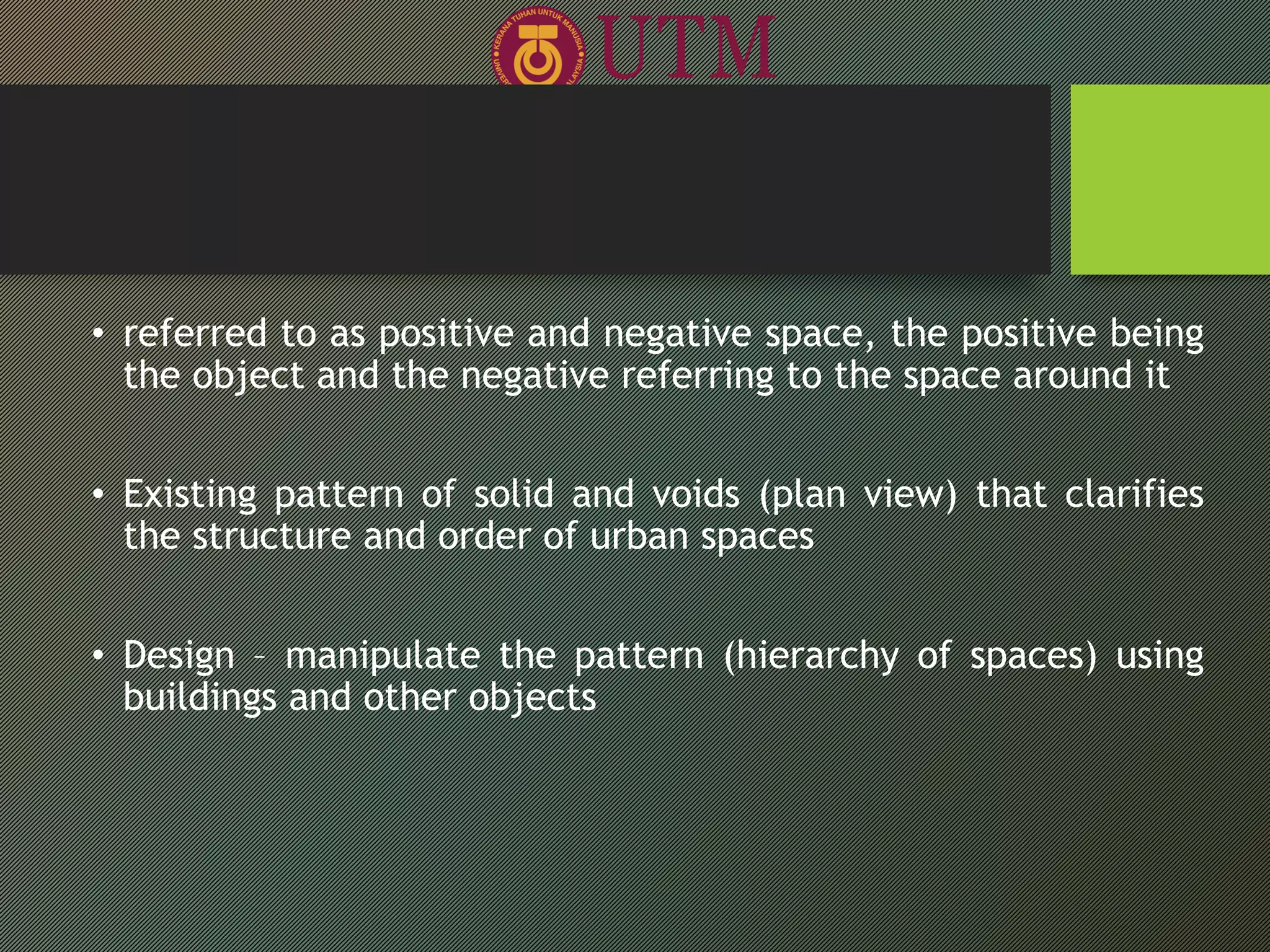 • referred to as positive and negative space, the positive being
the object and the negative referring to the space around it
• Existing pattern of solid and voids (plan view) that clarifies
the structure and order of urban spaces
• Design – manipulate the pattern (hierarchy of spaces) using
buildings and other objects
 