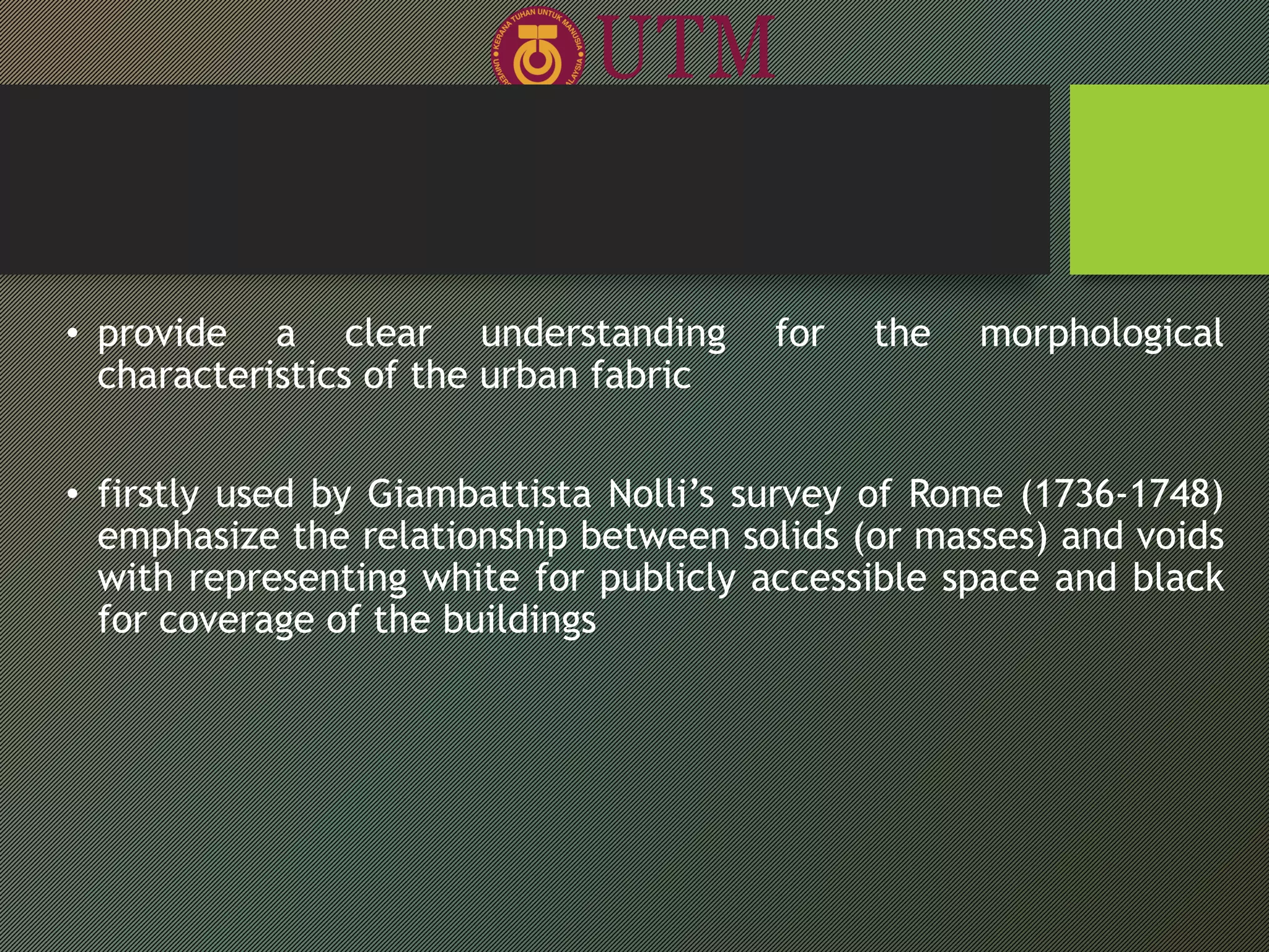 • provide a clear understanding for the morphological
characteristics of the urban fabric
• firstly used by Giambattista Nolli’s survey of Rome (1736-1748)
emphasize the relationship between solids (or masses) and voids
with representing white for publicly accessible space and black
for coverage of the buildings
 