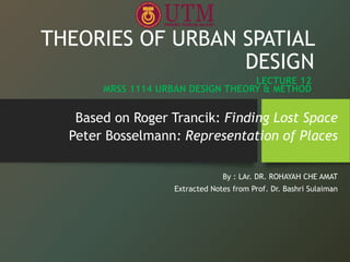 THEORIES OF URBAN SPATIAL
DESIGN
Based on Roger Trancik: Finding Lost Space
Peter Bosselmann: Representation of Places
By : LAr. DR. ROHAYAH CHE AMAT
Extracted Notes from Prof. Dr. Bashri Sulaiman
LECTURE 12
MRSS 1114 URBAN DESIGN THEORY & METHOD
 