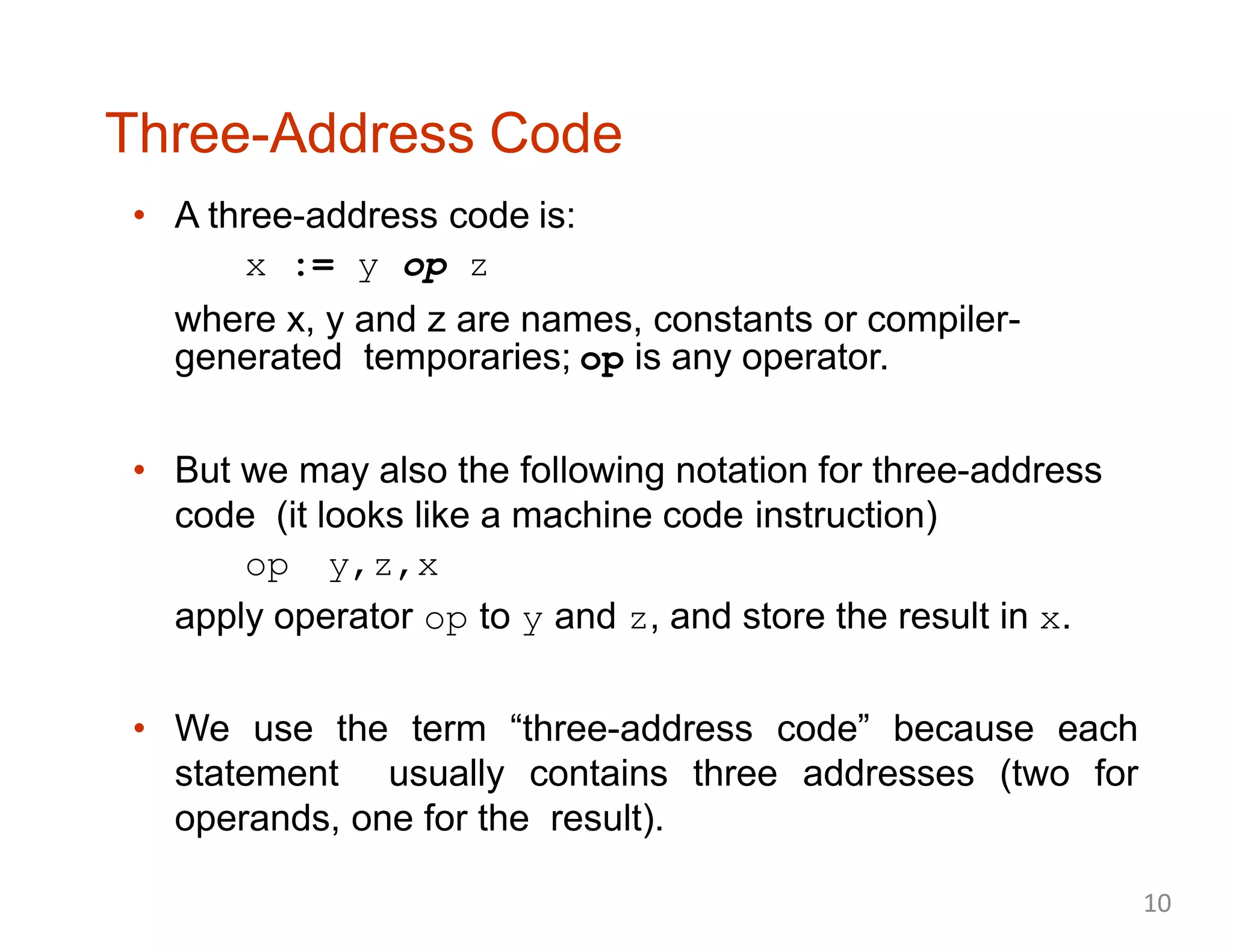 Three-Address Code
• A three-address code is:
x := y op z
where x, y and z are names, constants or compiler-
generated temporaries; op is any operator.
• But we may also the following notation for three-address
code (it looks like a machine code instruction)
op y,z,x
apply operator op to y and z, and store the result in x.
• We use the term “three-address code” because each
statement usually contains three addresses (two for
operands, one for the result).
10
 