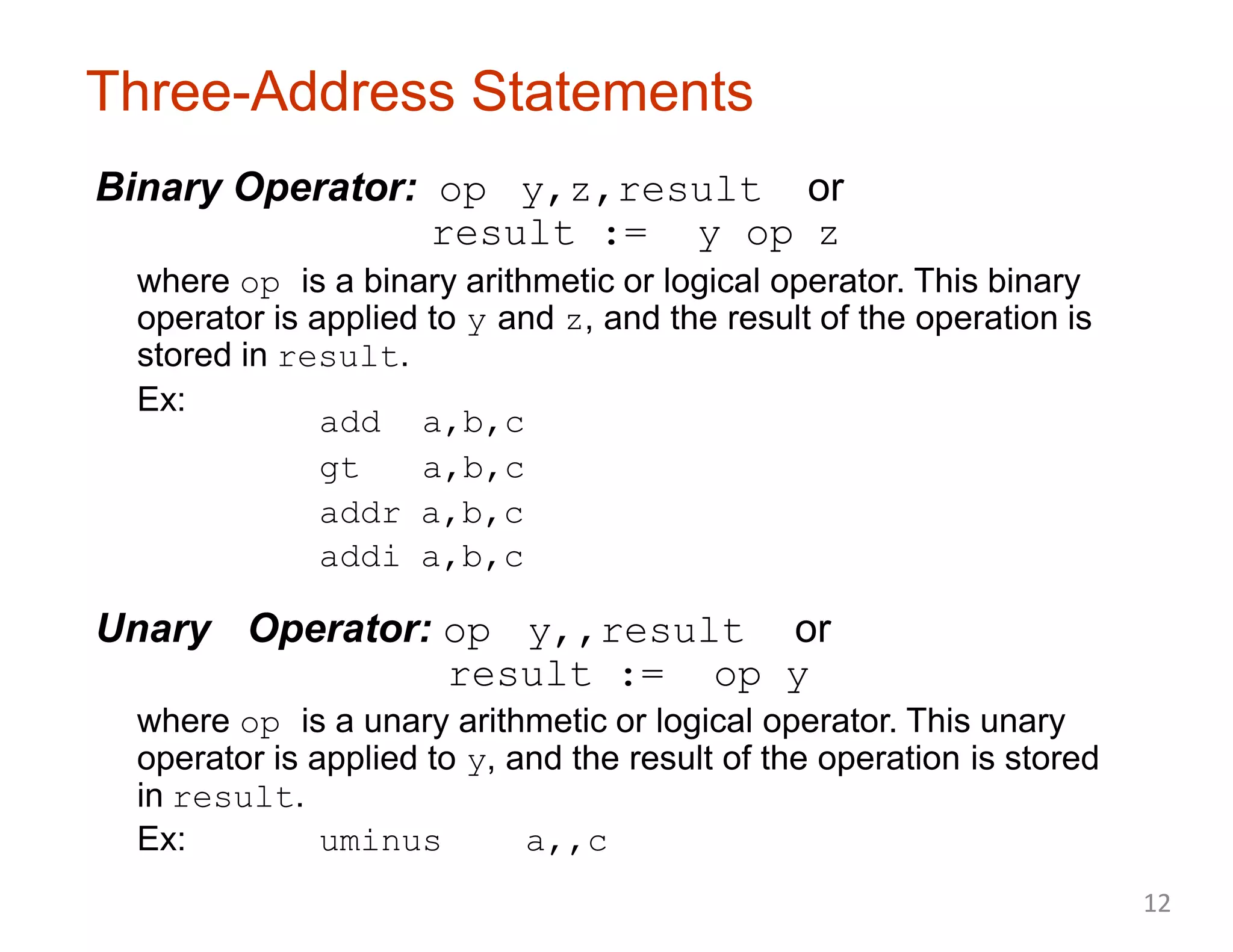 Three-Address Statements
Binary Operator: op y,z,result or
result := y op z
where op is a binary arithmetic or logical operator. This binary
operator is applied to y and z, and the result of the operation is
stored in result.
Ex:
add a,b,c
gt a,b,c
addr a,b,c
addi a,b,c
Unary Operator: op y,,result or
result := op y
where op is a unary arithmetic or logical operator. This unary
operator is applied to y, and the result of the operation is stored
in result.
Ex: uminus a,,c
12
 