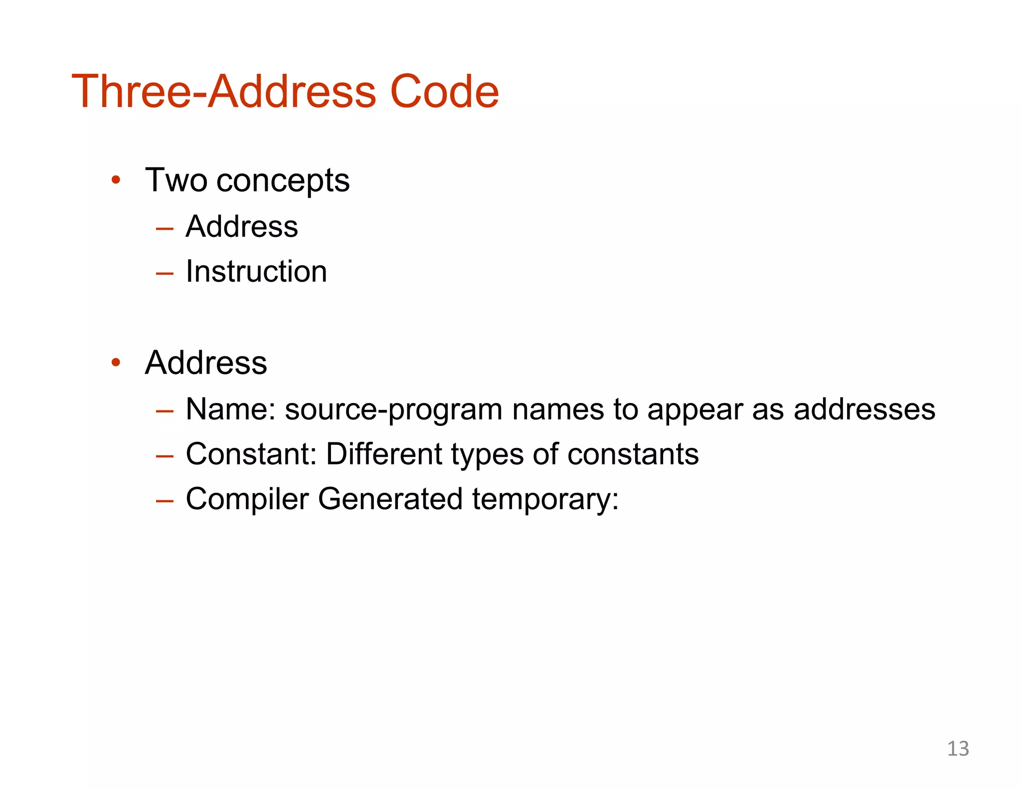 Three-Address Code
• Two concepts
– Address
– Instruction
• Address
– Name: source-program names to appear as addresses
– Constant: Different types of constants
– Compiler Generated temporary:
13
 