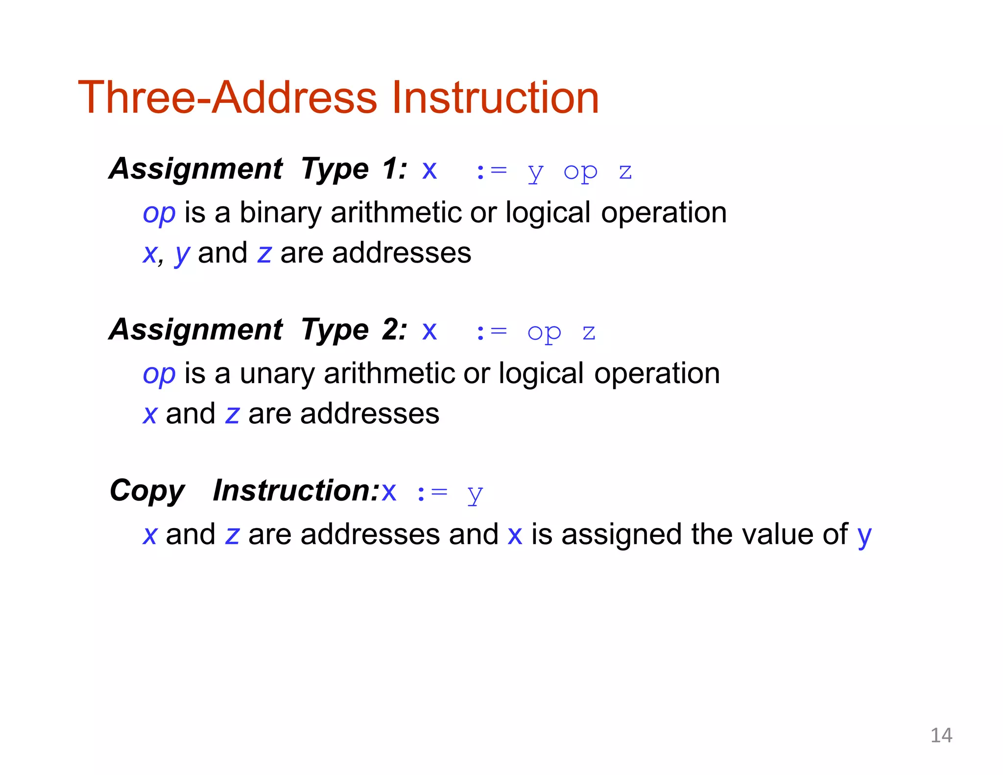 Three-Address Instruction
Assignment Type 1: x := y op z
op is a binary arithmetic or logical operation
x, y and z are addresses
Assignment Type 2: x := op z
op is a unary arithmetic or logical operation
x and z are addresses
Copy Instruction:x := y
x and z are addresses and x is assigned the value of y
14
 