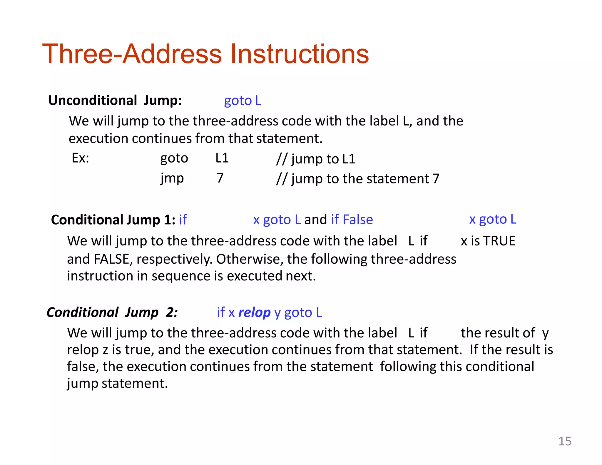 Three-Address Instructions
Unconditional Jump: goto L
We will jump to the three-address code with the label L, and the
execution continues from that statement.
Ex: goto L1
jmp 7
Conditional Jump 1: if
// jump to L1
// jump to the statement 7
x goto L and if False x goto L
We will jump to the three-address code with the label L if x is TRUE
and FALSE, respectively. Otherwise, the following three-address
instruction in sequence is executed next.
Conditional Jump 2: if x relop y goto L
We will jump to the three-address code with the label L if the result of y
relop z is true, and the execution continues from that statement. If the result is
false, the execution continues from the statement following this conditional
jump statement.
15
 