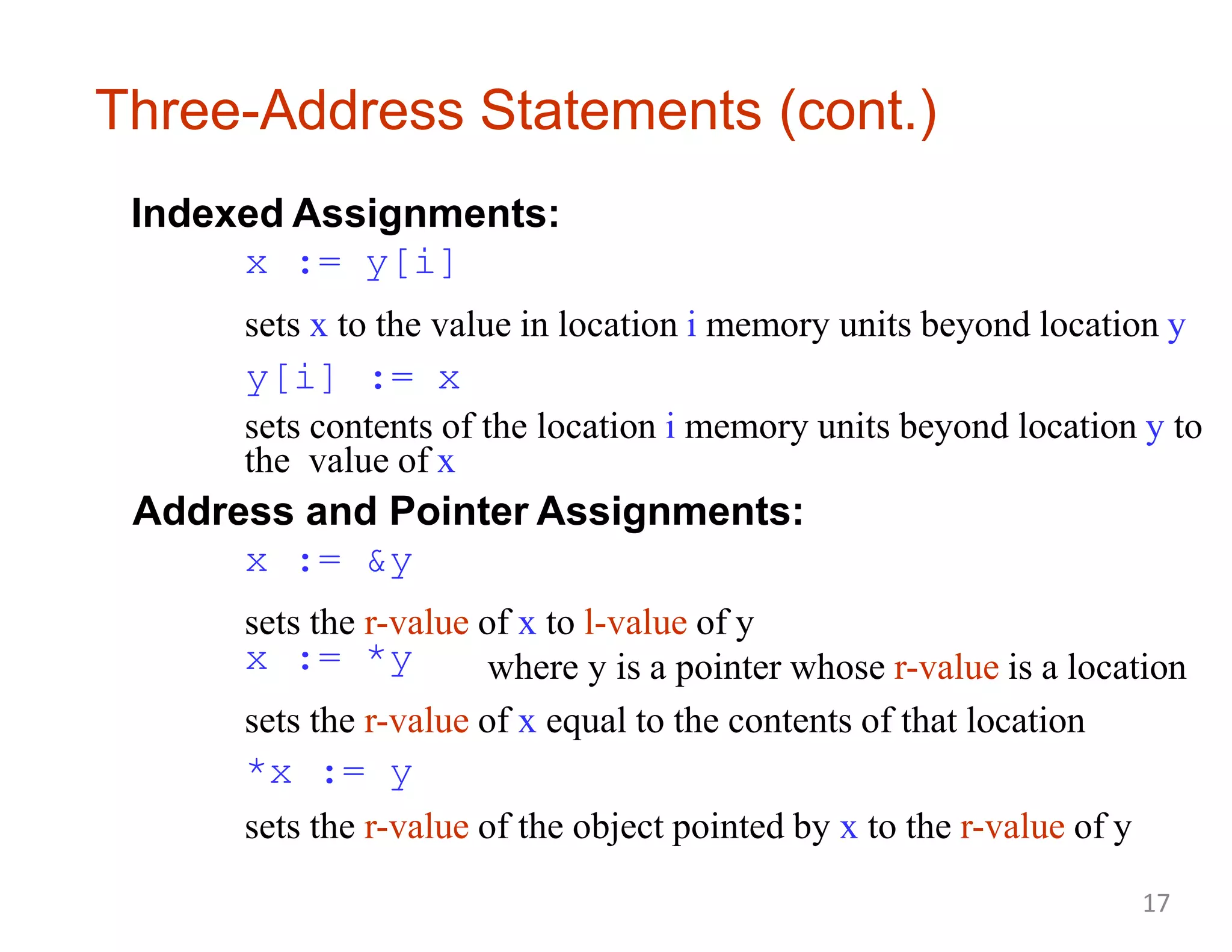Three-Address Statements (cont.)
Indexed Assignments:
x := y[i]
sets x to the value in location i memory units beyond location y
y[i] := x
sets contents of the location i memory units beyond location y to
the value of x
Address and Pointer Assignments:
x := &y
sets the r-value of x to l-value of y
x := *y where y is a pointer whose r-value is a location
sets the r-value of x equal to the contents of that location
*x := y
sets the r-value of the object pointed by x to the r-value of y
17
 