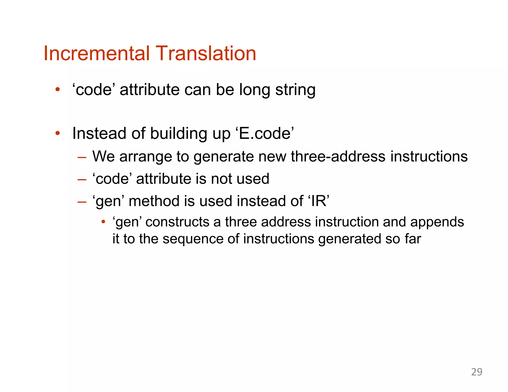 Incremental Translation
• ‘code’ attribute can be long string
• Instead of building up ‘E.code’
– We arrange to generate new three-address instructions
– ‘code’ attribute is not used
– ‘gen’ method is used instead of ‘IR’
• ‘gen’ constructs a three address instruction and appends
it to the sequence of instructions generated so far
29
 