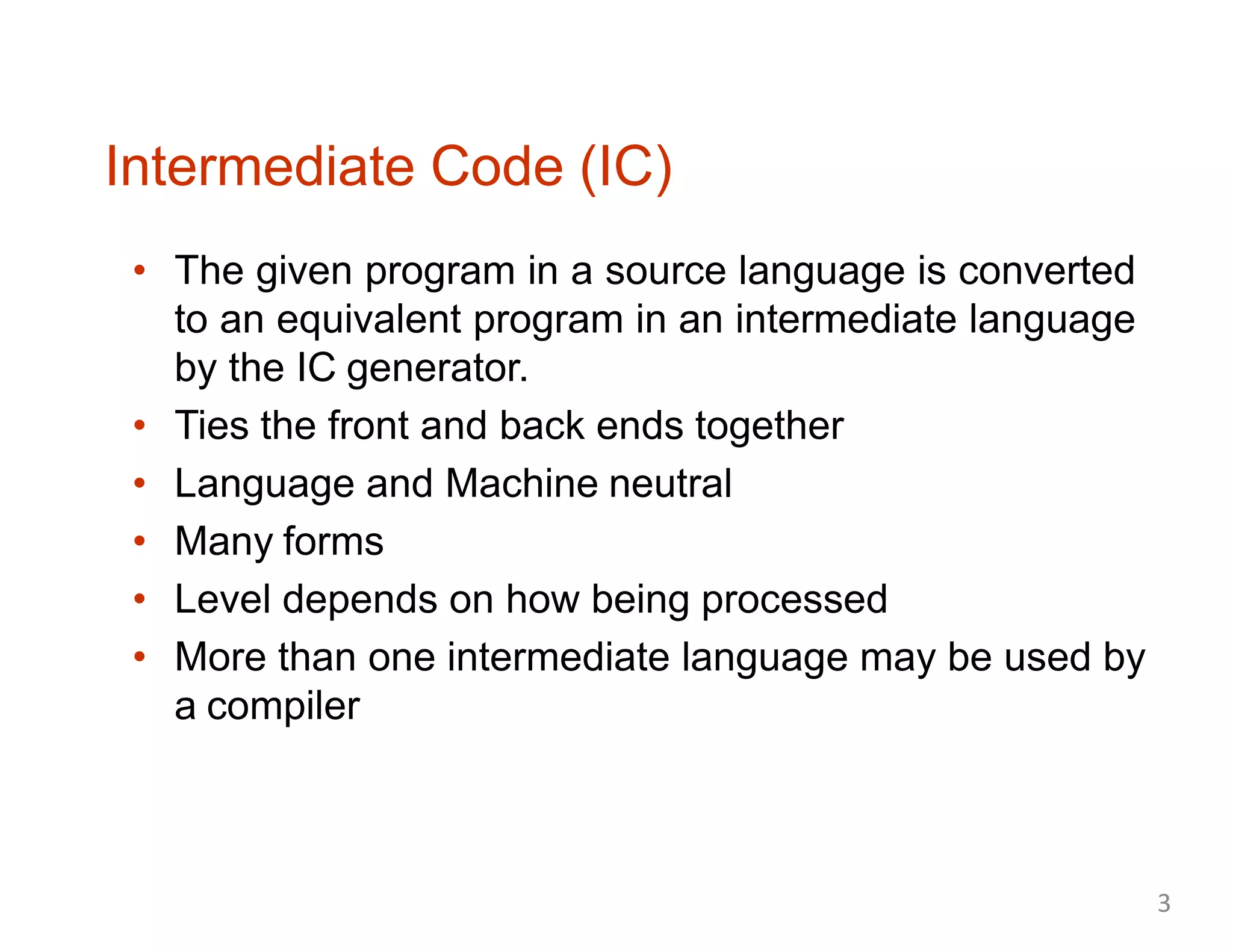 Intermediate Code (IC)
• The given program in a source language is converted
to an equivalent program in an intermediate language
by the IC generator.
• Ties the front and back ends together
• Language and Machine neutral
• Many forms
• Level depends on how being processed
• More than one intermediate language may be used by
a compiler
3
 