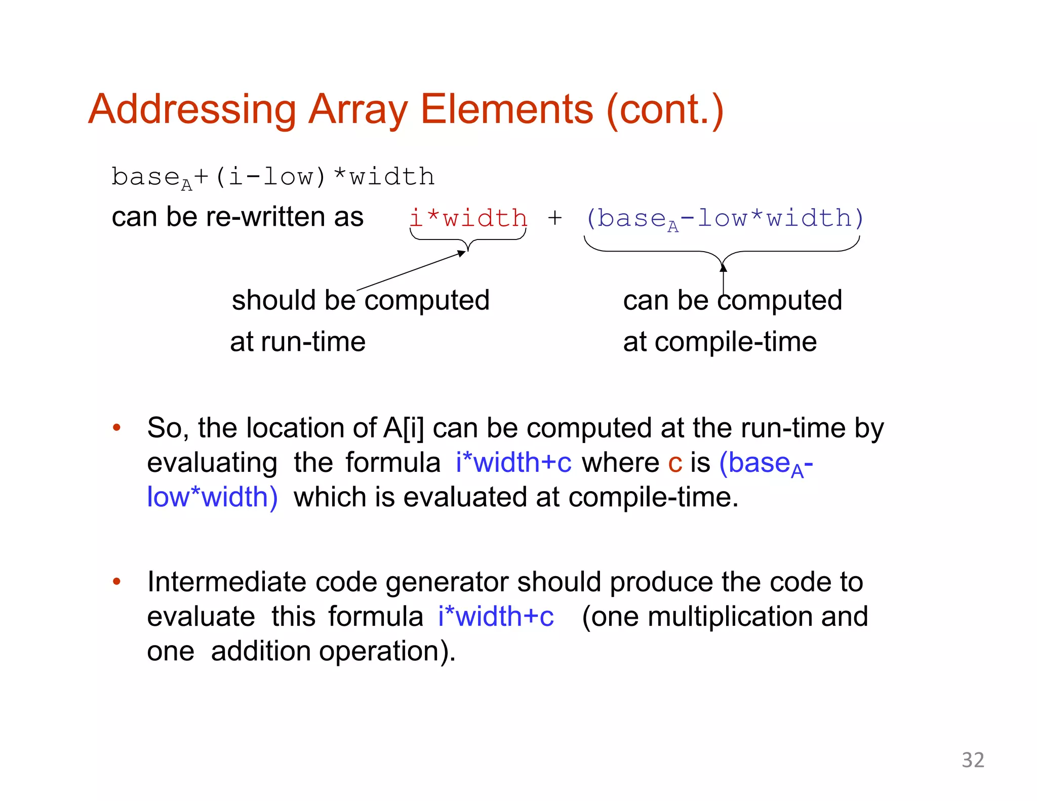 Addressing Array Elements (cont.)
baseA+(i-low)*width
can be re-written as i*width + (baseA-low*width)
should be computed
at run-time
can be computed
at compile-time
• So, the location of A[i] can be computed at the run-time by
evaluating the formula i*width+c where c is (baseA-
low*width) which is evaluated at compile-time.
• Intermediate code generator should produce the code to
evaluate this formula i*width+c (one multiplication and
one addition operation).
32
 