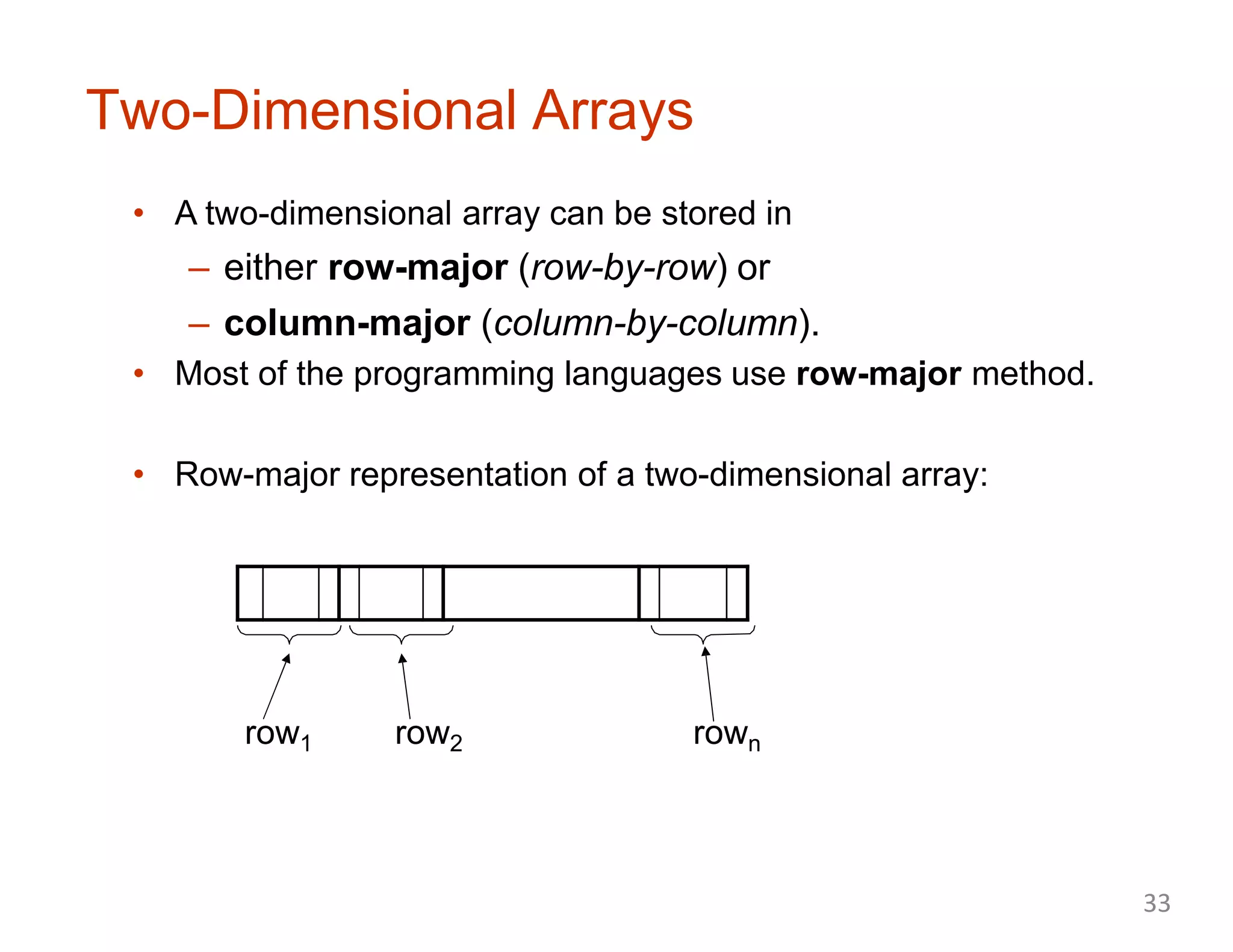 Two-Dimensional Arrays
• A two-dimensional array can be stored in
– either row-major (row-by-row) or
– column-major (column-by-column).
• Most of the programming languages use row-major method.
• Row-major representation of a two-dimensional array:
row1 row2 rown
33
 