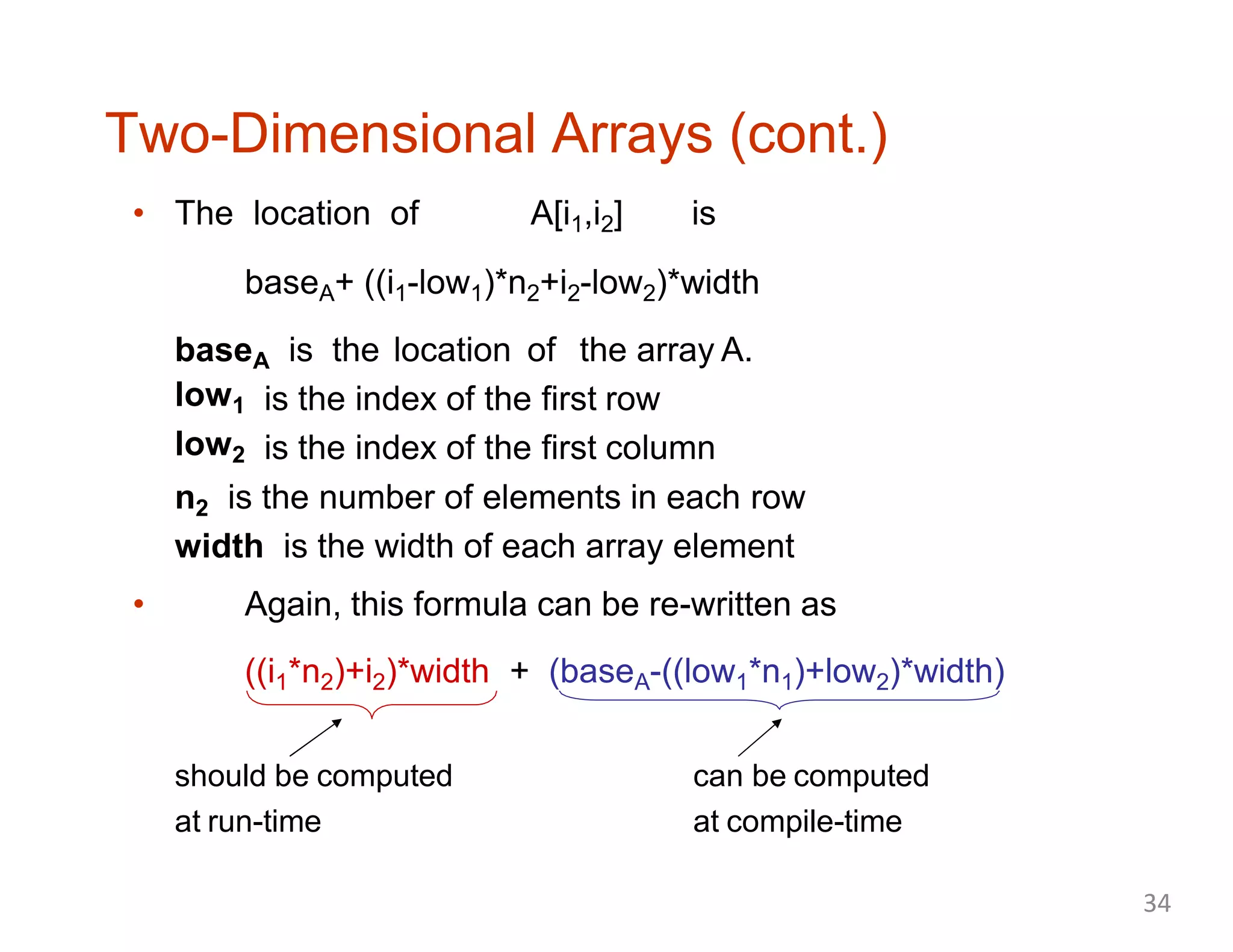 Two-Dimensional Arrays (cont.)
• The location of A[i1,i2] is
baseA+ ((i1-low1)*n2+i2-low2)*width
baseA is the location of the array A.
low1
low2
is the index of the first row
is the index of the first column
n2 is the number of elements in each row
width is the width of each array element
• Again, this formula can be re-written as
((i1*n2)+i2)*width + (baseA-((low1*n1)+low2)*width)
should be computed
at run-time
can be computed
at compile-time
34
 