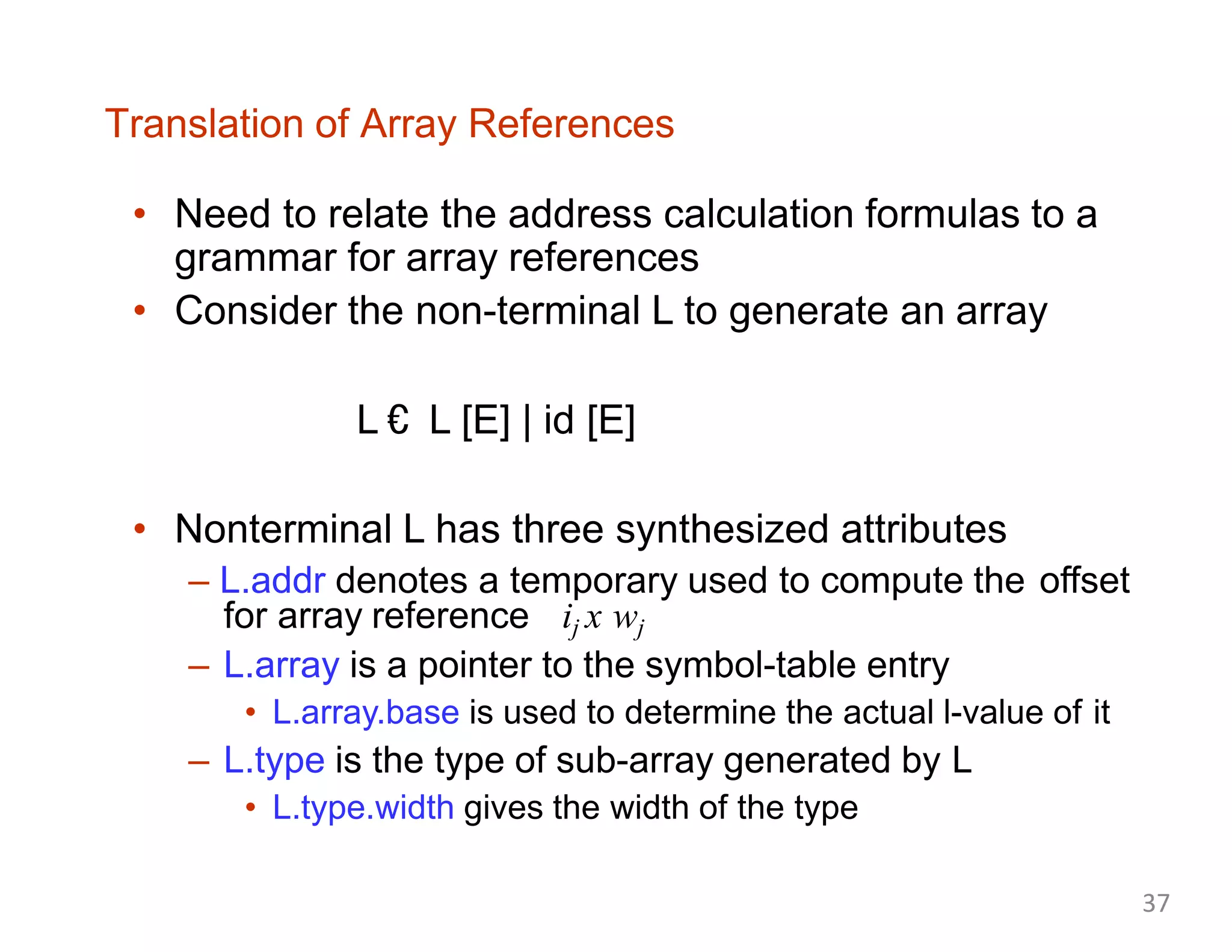 Translation of Array References
• Need to relate the address calculation formulas to a
grammar for array references
• Consider the non-terminal L to generate an array
L € L [E] | id [E]
• Nonterminal L has three synthesized attributes
– L.addr denotes a temporary used to compute the offset
for array reference ij x wj
– L.array is a pointer to the symbol-table entry
• L.array.base is used to determine the actual l-value of it
– L.type is the type of sub-array generated by L
• L.type.width gives the width of the type
37
 