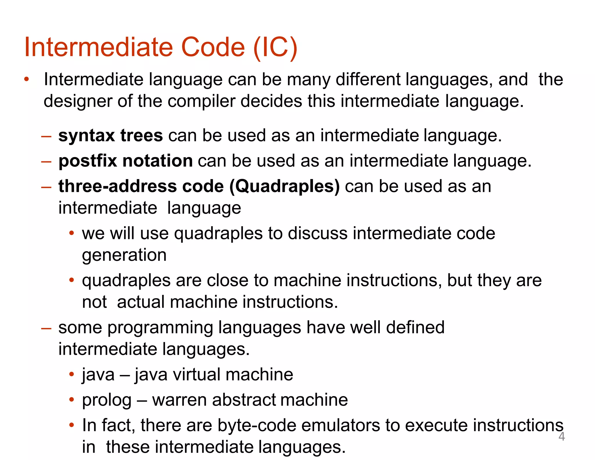 • Intermediate language can be many different languages, and the
designer of the compiler decides this intermediate language.
– syntax trees can be used as an intermediate language.
– postfix notation can be used as an intermediate language.
– three-address code (Quadraples) can be used as an
intermediate language
• we will use quadraples to discuss intermediate code
generation
• quadraples are close to machine instructions, but they are
not actual machine instructions.
– some programming languages have well defined
intermediate languages.
• java – java virtual machine
• prolog – warren abstract machine
• In fact, there are byte-code emulators to execute instructions
in these intermediate languages.
Intermediate Code (IC)
4
 