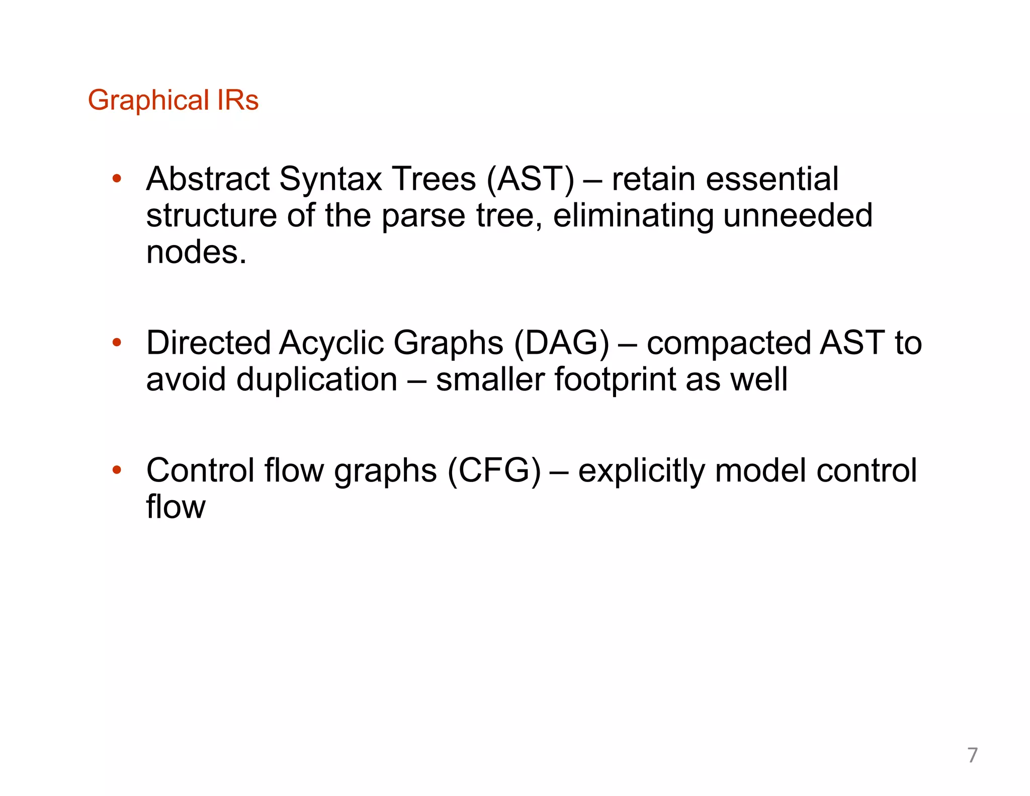 Graphical IRs
• Abstract Syntax Trees (AST) – retain essential
structure of the parse tree, eliminating unneeded
nodes.
• Directed Acyclic Graphs (DAG) – compacted AST to
avoid duplication – smaller footprint as well
• Control flow graphs (CFG) – explicitly model control
flow
7
 