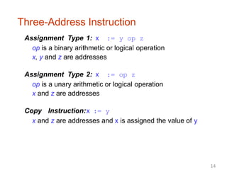 Three-Address Instruction
Assignment Type 1: x := y op z
op is a binary arithmetic or logical operation
x, y and z are addresses
Assignment Type 2: x := op z
op is a unary arithmetic or logical operation
x and z are addresses
Copy Instruction:x := y
x and z are addresses and x is assigned the value of y
14
 