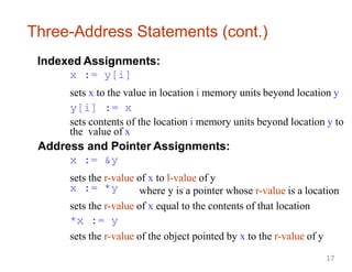 Three-Address Statements (cont.)
Indexed Assignments:
x := y[i]
sets x to the value in location i memory units beyond location y
y[i] := x
sets contents of the location i memory units beyond location y to
the value of x
Address and Pointer Assignments:
x := &y
sets the r-value of x to l-value of y
x := *y where y is a pointer whose r-value is a location
sets the r-value of x equal to the contents of that location
*x := y
sets the r-value of the object pointed by x to the r-value of y
17
 