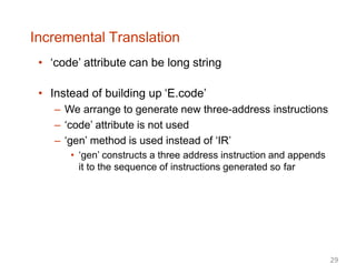 Incremental Translation
• ‘code’ attribute can be long string
• Instead of building up ‘E.code’
– We arrange to generate new three-address instructions
– ‘code’ attribute is not used
– ‘gen’ method is used instead of ‘IR’
• ‘gen’ constructs a three address instruction and appends
it to the sequence of instructions generated so far
29
 