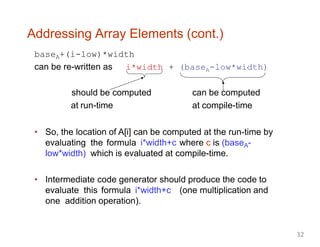 Addressing Array Elements (cont.)
baseA+(i-low)*width
can be re-written as i*width + (baseA-low*width)
should be computed
at run-time
can be computed
at compile-time
• So, the location of A[i] can be computed at the run-time by
evaluating the formula i*width+c where c is (baseA-
low*width) which is evaluated at compile-time.
• Intermediate code generator should produce the code to
evaluate this formula i*width+c (one multiplication and
one addition operation).
32
 