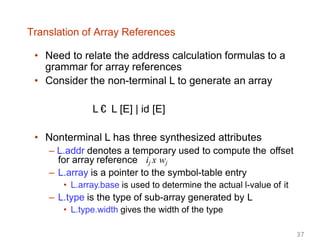 Translation of Array References
• Need to relate the address calculation formulas to a
grammar for array references
• Consider the non-terminal L to generate an array
L € L [E] | id [E]
• Nonterminal L has three synthesized attributes
– L.addr denotes a temporary used to compute the offset
for array reference ij x wj
– L.array is a pointer to the symbol-table entry
• L.array.base is used to determine the actual l-value of it
– L.type is the type of sub-array generated by L
• L.type.width gives the width of the type
37
 