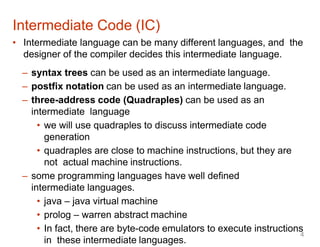 • Intermediate language can be many different languages, and the
designer of the compiler decides this intermediate language.
– syntax trees can be used as an intermediate language.
– postfix notation can be used as an intermediate language.
– three-address code (Quadraples) can be used as an
intermediate language
• we will use quadraples to discuss intermediate code
generation
• quadraples are close to machine instructions, but they are
not actual machine instructions.
– some programming languages have well defined
intermediate languages.
• java – java virtual machine
• prolog – warren abstract machine
• In fact, there are byte-code emulators to execute instructions
in these intermediate languages.
Intermediate Code (IC)
4
 