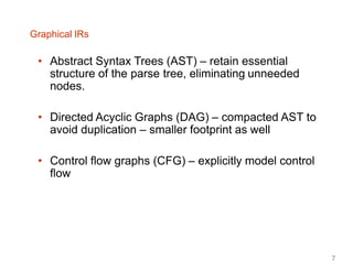 Graphical IRs
• Abstract Syntax Trees (AST) – retain essential
structure of the parse tree, eliminating unneeded
nodes.
• Directed Acyclic Graphs (DAG) – compacted AST to
avoid duplication – smaller footprint as well
• Control flow graphs (CFG) – explicitly model control
flow
7
 