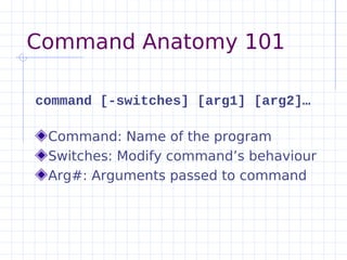 Command Anatomy 101

command [-switches] [arg1] [arg2]…

 Command: Name of the program
 Switches: Modify command’s behaviour
 Arg#: Arguments passed to command
 