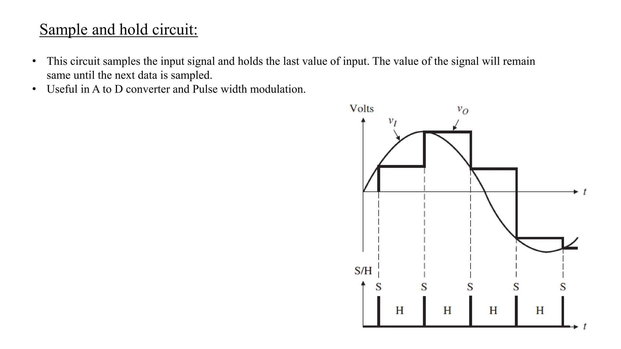 Sample and hold circuit:
• This circuit samples the input signal and holds the last value of input. The value of the signal will remain
same until the next data is sampled.
• Useful in A to D converter and Pulse width modulation.
 