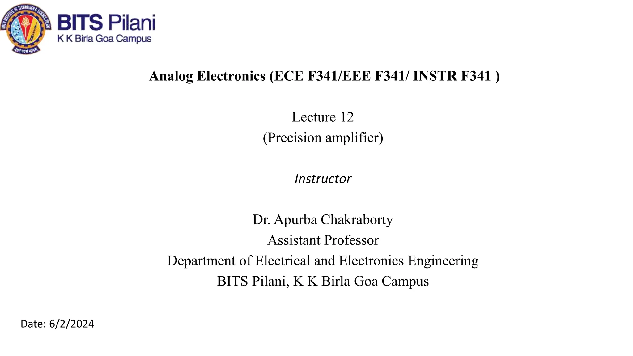Analog Electronics (ECE F341/EEE F341/ INSTR F341 )
Lecture 12
(Precision amplifier)
Instructor
Dr. Apurba Chakraborty
Assistant Professor
Department of Electrical and Electronics Engineering
BITS Pilani, K K Birla Goa Campus
Date: 6/2/2024
 