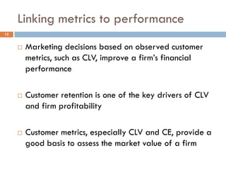 Linking metrics to performance
 Marketing decisions based on observed customer
metrics, such as CLV, improve a firm’s financial
performance
 Customer retention is one of the key drivers of CLV
and firm profitability
 Customer metrics, especially CLV and CE, provide a
good basis to assess the market value of a firm
12
 