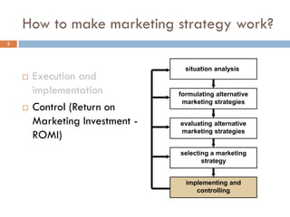 How to make marketing strategy work?
 Execution and
implementation
 Control (Return on
Marketing Investment -
ROMI)
2
situation analysis
formulating alternative
marketing strategies
evaluating alternative
marketing strategies
selecting a marketing
strategy
implementing and
controlling
 