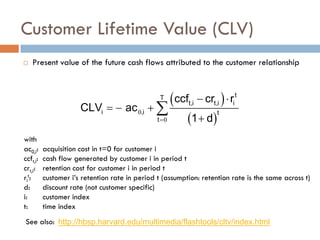  Present value of the future cash flows attributed to the customer relationship
with
ac0,i: acquisition cost in t=0 for customer i
ccft,i: cash flow generated by customer i in period t
crt,i: retention cost for customer i in period t
ri
t: customer i’s retention rate in period t (assumption: retention rate is the same across t)
d: discount rate (not customer specific)
i: customer index
t: time index
Customer Lifetime Value (CLV)
See also:
( )
( )
0
0
=
− ⋅
=
− +
+
∑
t
T
t,i t,i i
i ,i t
t
ccf cr r
CLV ac
1 d
http://hbsp.harvard.edu/multimedia/flashtools/cltv/index.html
 