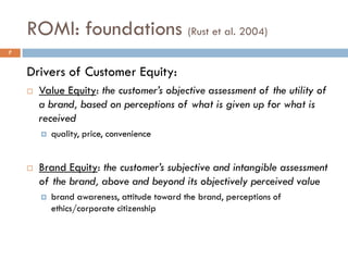 ROMI: foundations (Rust et al. 2004)
Drivers of Customer Equity:
 Value Equity: the customer’s objective assessment of the utility of
a brand, based on perceptions of what is given up for what is
received
 quality, price, convenience
 Brand Equity: the customer’s subjective and intangible assessment
of the brand, above and beyond its objectively perceived value
 brand awareness, attitude toward the brand, perceptions of
ethics/corporate citizenship
7
 