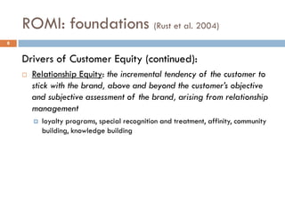 ROMI: foundations (Rust et al. 2004)
Drivers of Customer Equity (continued):
 Relationship Equity: the incremental tendency of the customer to
stick with the brand, above and beyond the customer’s objective
and subjective assessment of the brand, arising from relationship
management
 loyalty programs, special recognition and treatment, affinity, community
building, knowledge building
8
 